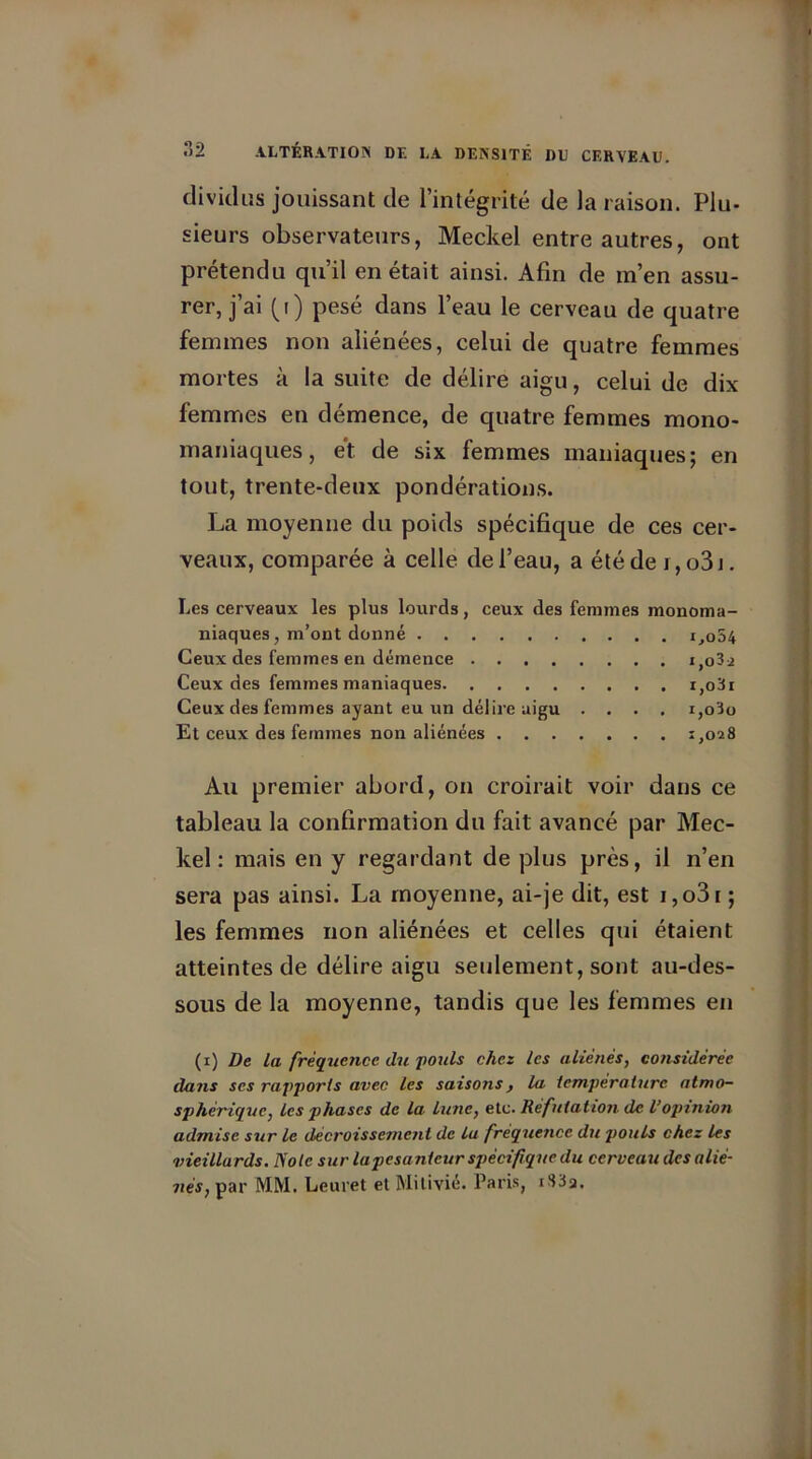 divickïs jouissant de l’intégrité de la raison. Plu- sieurs observateurs, Meckel entre autres, ont prétendu qu’il en était ainsi. Afin de m’en assu- rer, j’ai (i) pesé dans l’eau le cerveau de quatre femmes non aliénées, celui de quatre femmes mortes à la suite de délire aigu, celui de dix femmes en démence, de quatre femmes mono- maniaques, et de six femmes maniaques; en tout, trente-deux pondérations. La moyenne du poids spécifique de ces cer- veaux, comparée à celle de l’eau, a été de i, o3j. Les cerveaux les plus lourds, ceux des femmes monoma- niaques, m’ont donné i,o54 Ceux des femmes en démence i,o3i Ceux des femmes maniaques i,o3i Ceux des femmes ayant eu un délire aigu .... i,o3o Et ceux des femmes non aliénées 1,028 Au premier abord, on croirait voir dans ce tableau la confirmation du fait avancé par Mec- kel : mais en y regardant de plus près, il n’en sera pas ainsi. La moyenne, ai-je dit, est i,o3i ; les femmes non aliénées et celles qui étaient atteintes de délire aigu seulement, sont au-des- sous de la moyenne, tandis que les femmes en (x) De la fréquence, du pouls chez les aliénés, considérée dans ses rapports avec les saisons, la température atmo- sphérique, les phases de la lune, etc. Réfutation de l’opinion admise sur le décroissement de lu fréquence du pouls chez les vieillards. Note sur la pesanteur spécifique du cerveau des alié- nés, par MM. Leuret et Milivié. Paris, i83a.