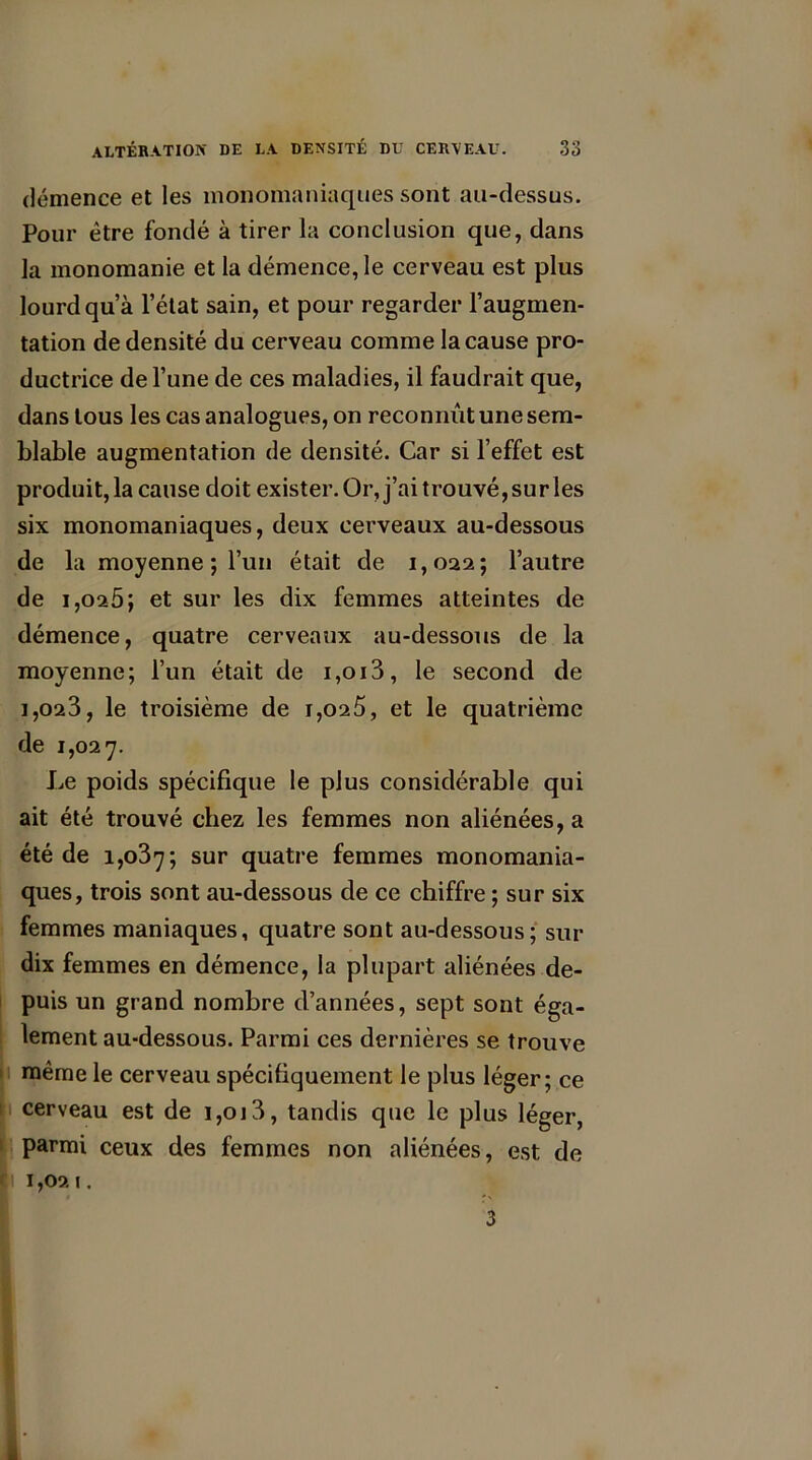démence et les monomaniaques sont au-dessus. Pour être fondé à tirer la conclusion que, dans la monomanie et la démence, le cerveau est plus lourd qu’à l’état sain, et pour regarder l’augmen- tation de densité du cerveau comme la cause pro- ductrice de l’une de ces maladies, il faudrait que, dans tous les cas analogues, on reconnut une sem- blable augmentation de densité. Car si l’effet est produit, la cause doit exister. Or, j’ai trouvé, sur les six monomaniaques, deux cerveaux au-dessous de la moyenne ; l’un était de 1,022; l’autre de 1,025; et sur les dix femmes atteintes de démence, quatre cerveaux au-dessous de la moyenne; l’un était de i,oi3, le second de 1,02 3, le troisième de 1,02 5, et le quatrième de 1,027. Le poids spécifique le plus considérable qui ait été trouvé chez les femmes non aliénées, a été de 1,037; sur quatre femmes monomania- ques, trois sont au-dessous de ce chiffre ; sur six femmes maniaques, quatre sont au-dessous; sui- dix femmes en démence, la plupart aliénées de- puis un grand nombre d’années, sept sont éga- lement au-dessous. Parmi ces dernières se trouve même le cerveau spécifiquement le plus léger; ce cerveau est de 1,013, tandis que le plus léger, parmi ceux des femmes non aliénées, est de |i 1,021. 3 I