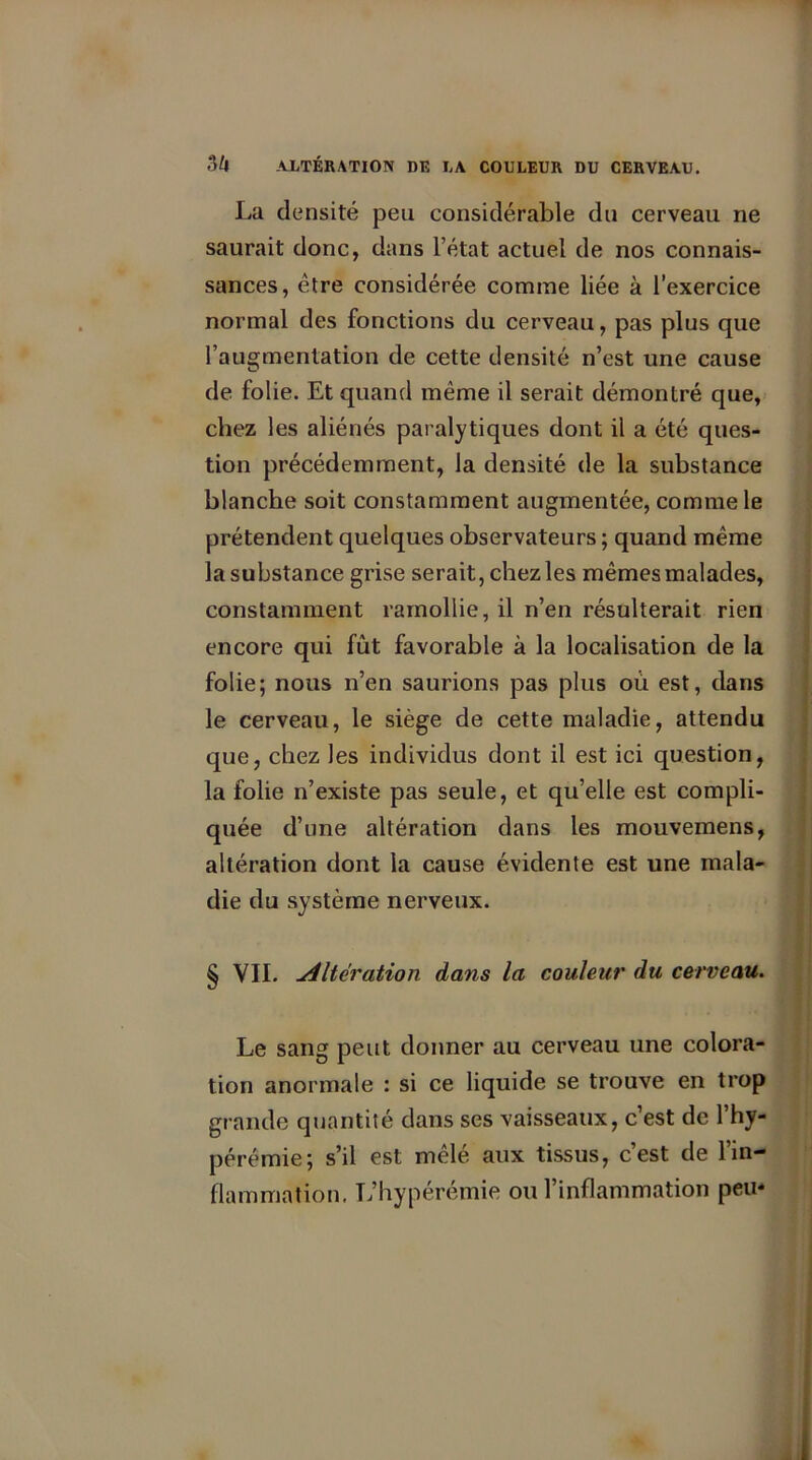 La densité peu considérable du cerveau ne saurait donc, dans l’état actuel de nos connais- sances, être considérée comme liée à l’exercice normal des fonctions du cerveau, pas plus que l’augmentation de cette densité n’est une cause de folie. Et quand même il serait démontré que, chez les aliénés paralytiques dont il a été ques- tion précédemment, la densité de la substance blanche soit constamment augmentée, comme le prétendent quelques observateurs ; quand même la substance grise serait, chez les mêmes malades, constamment ramollie, il n’en résulterait rien encore qui fût favorable à la localisation de la folie; nous n’en saurions pas plus où est, dans le cerveau, le siège de cette maladie, attendu que, chez les individus dont il est ici question, la folie n’existe pas seule, et qu’elle est compli- quée d’une altération dans les mouvemens, altération dont la cause évidente est une mala- die du système nerveux. § VII. Alteration dans la couleur du cerveau. Le sang peut donner au cerveau une colora- tion anormale : si ce liquide se trouve en trop grande quantité dans ses vaisseaux, c’est de l’hy- pérémie; s’il est mêlé aux tissus, c’est de l’in- flammation. L’hypérémie ou l’inflammation peu*