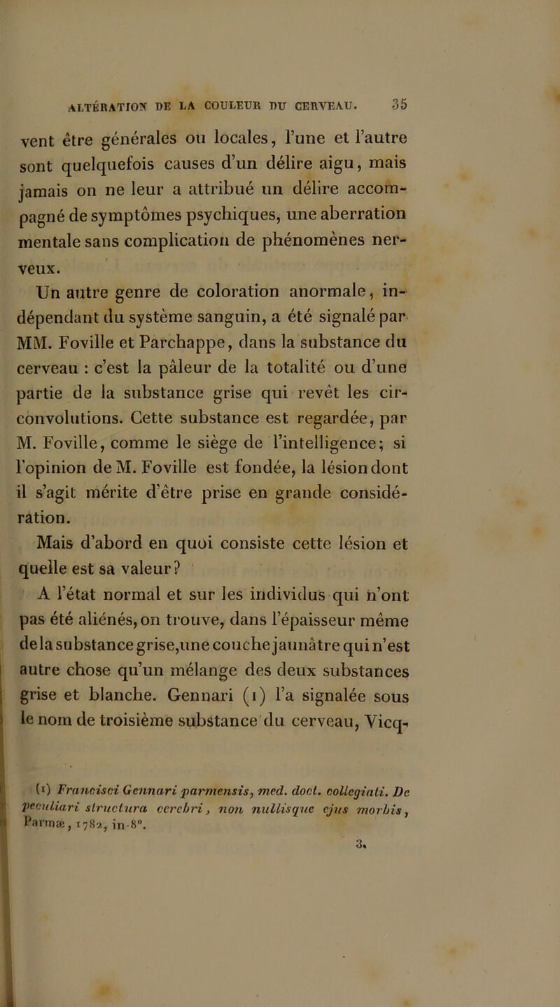vent être générales ou locales, l’une et l’autre sont quelquefois causes d’un délire aigu, mais jamais on ne leur a attribué un délire accom- pagné de symptômes psychiques, une aberration mentale sans complication de phénomènes ner- veux. Un autre genre de coloration anormale, in- dépendant du système sanguin, a été signalé par MM. Fovilie et Parchappe, dans la substance du cerveau : c’est la pâleur de la totalité ou d’une partie de la substance grise qui revêt les cir- convolutions. Cette substance est regardée, par M. Fovilie, comme le siège de l’intelligence; si l’opinion deM. Fovilie est fondée, la lésion dont il s’agit mérite d’être prise en grande considé- ration. Mais d’abord en quoi consiste cette lésion et quelle est sa valeur? A l’état normal et sur les individus qui n’ont pas été aliénés, on trouve, dans l’épaisseur même delà substance grise,une couche jaunâtre quin’est autre chose qu’un mélange des deux substances grise et blanche. Gennari (i) l’a signalée sous le nom de troisième substance du cerveau, Vicq- (i) Francisai Gennariparmensis, med. doct. coUcgiati. De pcculiari structura ccrebri, non nul Lis (pic ejus morbis, Parmæ, 1782, in-8°. 3.