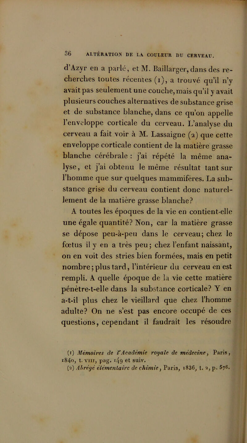 d’Azyr en a parlé, et M. Baillarger, dans des re- cherches toutes récentes (i), a trouvé qu’il n’y avait pas seulement une couche, mais qu’il y avait plusieurs couches alternatives de substance grise et de substance blanche, dans ce qu’on appelle l’enveloppe corticale du cerveau. L’analyse du cerveau a fait voir à M. Lassaigne (2) que cette enveloppe corticale contient de la matière grasse blanche cérébrale : j’ai répété la même ana- lyse, et j’ai obtenu le même résultat tant sur l’homme que sur quelques mammifères. La sub- stance grise du cerveau contient donc naturel- lement de la matière grasse blanche? A toutes les époques de la vie en contient-elle une égale quantité? Non, car la matière grasse se dépose peu-à-peu dans le cerveau; chez le foetus il y en a très peu; chez l’enfant naissant, on en voit des stries bien formées, mais en petit nombre;plus tard, l’intérieur du cerveau en est rempli. A quelle époque de la vie cette matière pénètre-t-elle dans la substance corticale? Y en a-t-il plus chez le vieillard que chez l’homme adulte? On ne s’est pas encore occupé de ces questions, cependant il faudrait les résoudre (1) Mémoires de L’Académie royale de médecine, Paris, 1840, t. vnr, pag. r49 et suiv. (2) Abrégé élémentaire de chimie, Paris, i836, t. 2, p. 576.