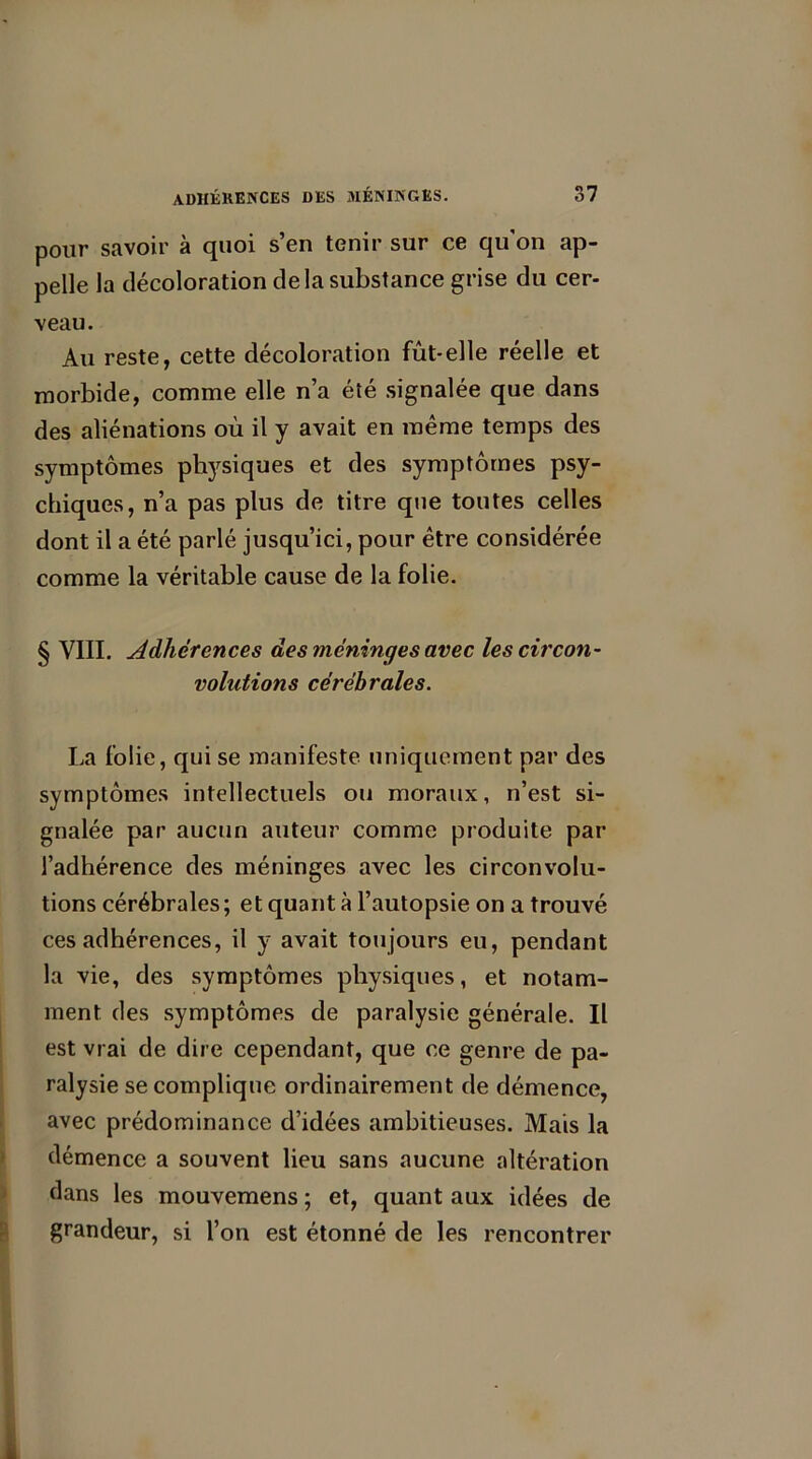 et. pour savoir à quoi s’en tenir sur ce qu'on ap- pelle la décoloration delà substance grise du cer- veau. Au reste, cette décoloration fût-elle réelle et morbide, comme elle n’a été signalée que dans des aliénations où il y avait en même temps des symptômes physiques et des symptômes psy- chiques, n’a pas plus de titre que toutes celles dont il a été parlé jusqu’ici, pour être considérée comme la véritable cause de la folie. § VIII. Adhérences des méninges avec les circon- volutions cérébrales. La folie, qui se manifeste uniquement par des symptômes intellectuels ou moraux, n’est si- gnalée par aucun auteur comme produite par l’adhérence des méninges avec les circonvolu- tions cérébrales ; et quant à l’autopsie on a trouvé ces adhérences, il y avait toujours eu, pendant la vie, des symptômes physiques, et notam- ment des symptômes de paralysie générale. Il est vrai de dire cependant, que ce genre de pa- ralysie se complique ordinairement de démence, avec prédominance d’idées ambitieuses. Mais la démence a souvent lieu sans aucune altération dans les mouvemens ; et, quant aux idées de grandeur, si l’on est étonné de les rencontrer »