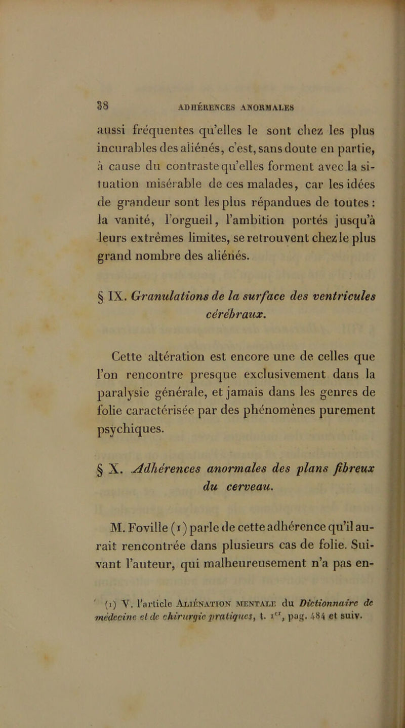 aussi fréquentes qu’elles le sont chez les plus incurables des aliénés, c’est, sans doute en partie, à cause du contraste quelles forment avec la si- tuation misérable de ces malades, car les idées de grandeur sont les plus répandues de toutes: la vanité, l’orgueil, l’ambition portés jusqu’à leurs extrêmes limites, se retrouvent chezle plus grand nombre des aliénés. § IX. Granulations de la surface des ventricules cérébraux. Cette altération est encore une de celles que l’on rencontre presque exclusivement dans la paralysie générale, et jamais dans les genres de folie caractérisée par des phénomènes purement psychiques. § X. .Adhérences anormales des plans fibreux du cerveau. M. Foville ( i ) parle de cette adhérence qu’il au- rait rencontrée dans plusieurs cas de folie. Sui- vant l’auteur, qui malheureusement n’a pas en- ' (i) V. l’article Aliénation mentale du Dictionnaire de médecine cl de chirurgie pratiques, t. icr, pag. 484 et suiv.