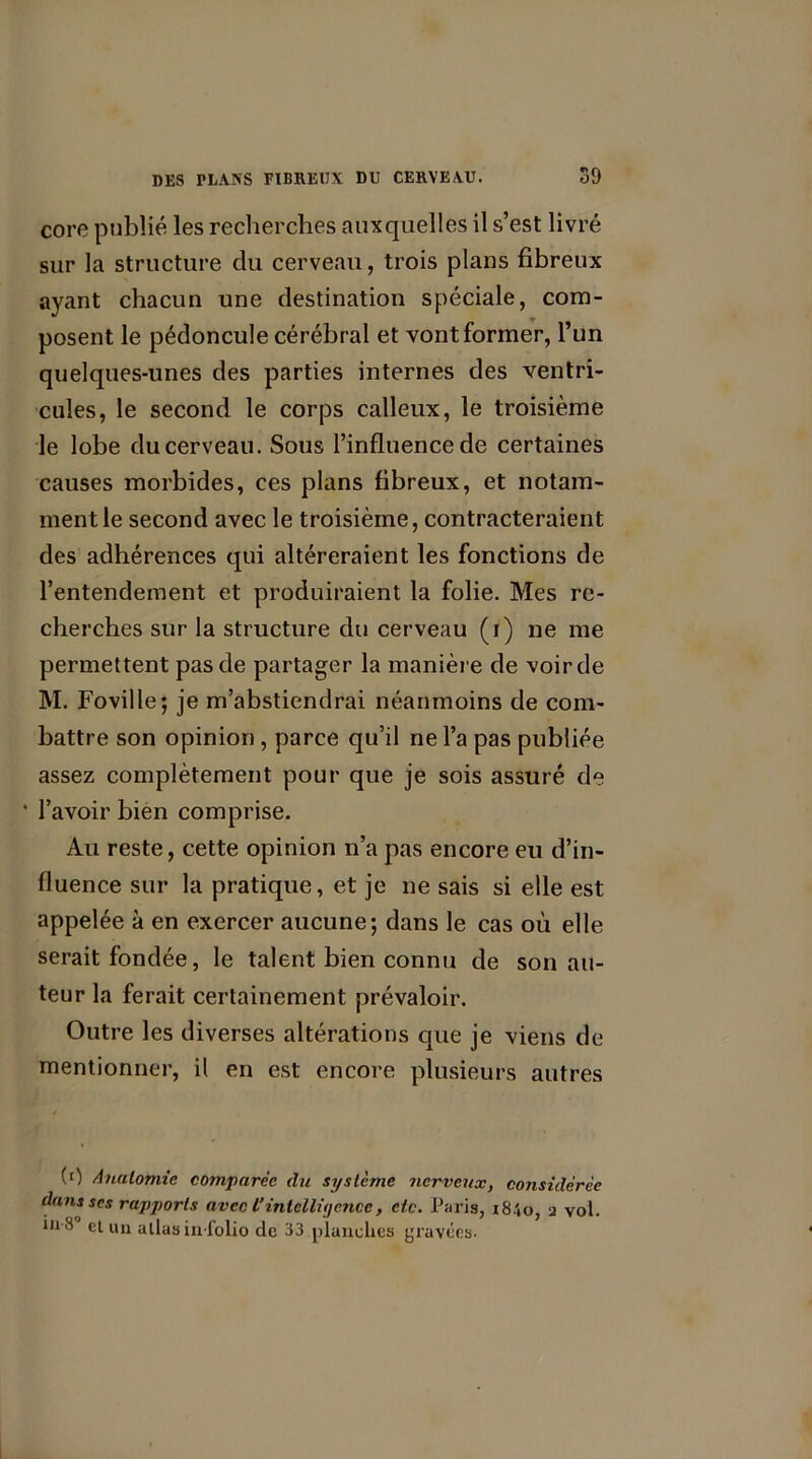 core publié les recherches auxquelles il s’est livré sur la structure du cerveau, trois plans fibreux ayant chacun une destination spéciale, com- posent le pédoncule cérébral et vont former, l’un quelques-unes des parties internes des ventri- cules, le second le corps calleux, le troisième le lobe du cerveau. Sous l’influence de certaines causes morbides, ces plans fibreux, et notam- ment le second avec le troisième, contracteraient des adhérences qui altéreraient les fonctions de l’entendement et produiraient la folie. Mes re- cherches sur la structure du cerveau (i) ne me permettent pas de partager la manière de voir de M. Foville; je m’abstiendrai néanmoins de com- battre son opinion , parce qu’il ne l’a pas publiée assez complètement pour que je sois assuré de ’ l’avoir bien comprise. Au reste, cette opinion n’a pas encore eu d’in- fluence sur la pratique, et je ne sais si elle est appelée à en exercer aucune; dans le cas où elle serait fondée, le talent bien connu de son au- teur la ferait certainement prévaloir. Outre les diverses altérations que je viens de mentionner, il en est encore plusieurs autres (0 Anatomie comparée du système nerveux, considérée dans ses rapports avec l’intelligence, etc. Paris, i8.'*o, a vol. 1,1 ® el un allas in-folio de 33 planches gravées-