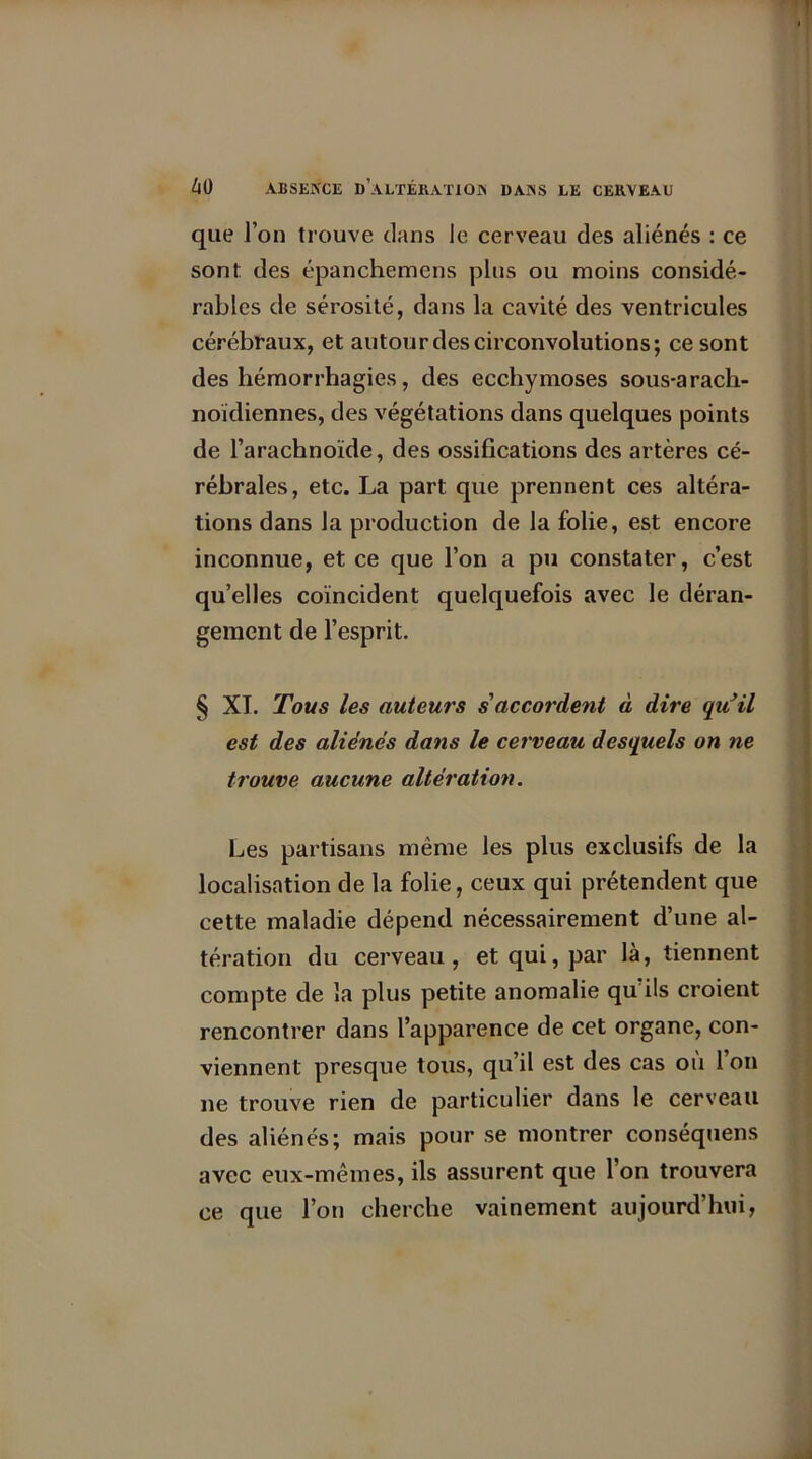 que l’on trouve clans le cerveau des aliénés : ce sont des épanchemens plus ou moins considé- rables de sérosité, dans la cavité des ventricules cérébraux, et autour des circonvolutions; ce sont des hémorrhagies, des ecchymoses sous-arach- noïdiennes, des végétations dans quelques points de l’arachnoïde, des ossifications des artères cé- rébrales, etc. La part que prennent ces altéra- tions dans la production de la folie, est encore inconnue, et ce que l’on a pu constater, c’est qu’elles coïncident quelquefois avec le déran- gement de l’esprit. § XI. Tous les auteurs s accordent à dire qu’il est des aliénés dans le cerveau desquels on ne trouve aucune altération. Les partisans même les plus exclusifs de la localisation de la folie, ceux qui prétendent que cette maladie dépend nécessairement d’une al- tération du cerveau, et qui, par là, tiennent compte de la plus petite anomalie qu’ils croient rencontrer dans l’apparence de cet organe, con- viennent presque tous, qu’il est des cas ou l’on ne trouve rien de particulier dans le cerveau des aliénés; mais pour se montrer conséquens avec eux-mêmes, ils assurent que l’on trouvera ce que l’on cherche vainement aujourd’hui,