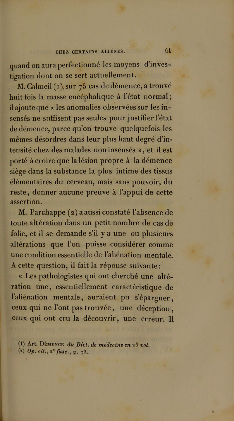 quand on aura perfectionné les moyens d’inves- tigation dont on se sert actuellement. M.Calmeil (r),sur 75 cas de démence, a trouvé huit fois la masse encéphalique à letat normal : il ajoute que « les anomalies observées sur les in- sensés ne suffisent pas seules pour justifier l’état de démence, parce qu’on trouve quelquefois les mêmes désordres dans leur plus haut degré d’in- tensité chez des malades non insensés », et il est porté à croire que la lésion propre à la démence siège dans la substance la plus intime des tissus élémentaires du cerveau, mais sans pouvoir, du reste, donner aucune preuve à l’appui de cette assertion. M. Parchappe (2) a aussi constaté l’absence de toute altération dans un petit nombre de cas de folie, et il se demande s’il y a une ou plusieurs altérations que l’on puisse considérer comme une condition essentielle de l’aliénation mentale. A celte question, il fait la réponse suivante: « Les pathologistes qui ont cherché une alté- ration une, essentiellement caractéristique de l’aliénation mentale, auraient pu s’épargner, ceux qui ne l’ont pas trouvée, une déception, ceux qui ont cru la découvrir, une erreur. Il (1) Art. Démence du Dict. de médecine en 25 vol. (1 2) Op. cil., 2e fasc., p. 73.