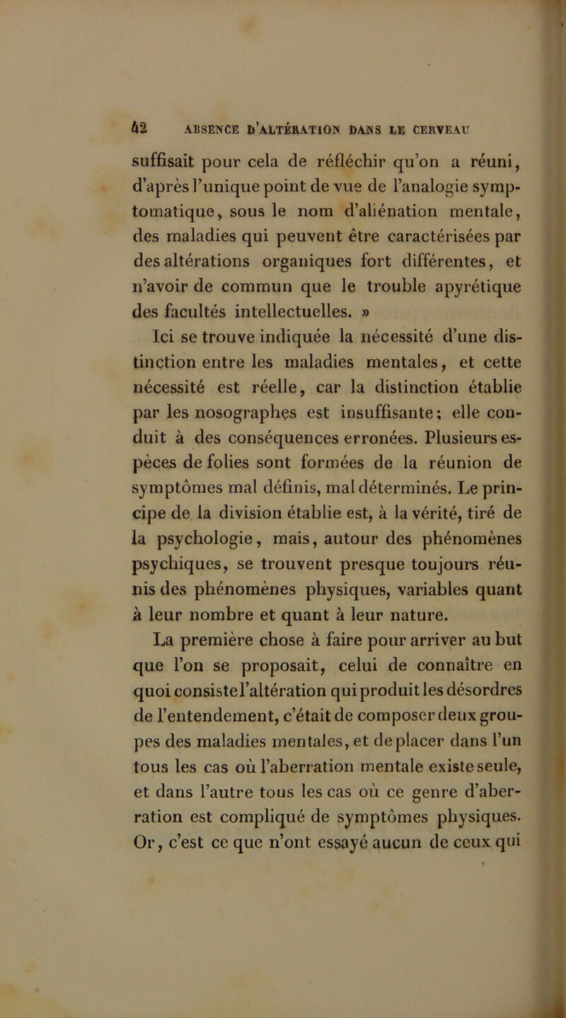 suffisait pour cela de réfléchir qu’on a réuni, d’après l’unique point de vue de l’analogie symp- tomatique, sous le nom d’aliénation mentale, des maladies qui peuvent être caractérisées par des altérations organiques fort différentes, et n’avoir de commun que le trouble apyrétique des facultés intellectuelles. » Ici se trouve indiquée la nécessité d’une dis- tinction entre les maladies mentales, et cette nécessité est réelle, car la distinction établie par les nosographes est insuffisante; elle con- duit à des conséquences erronées. Plusieurs es- pèces de folies sont formées de la réunion de symptômes mal définis, mal déterminés. Le prin- cipe de la division établie est, à la vérité, tiré de la psychologie, mais, autour des phénomènes psychiques, se trouvent presque toujours réu- nis des phénomènes physiques, variables quant à leur nombre et quant à leur nature. La première chose à faire pour arriver au but que l’on se proposait, celui de connaître en quoi consiste l’altération qui produit les désordres de l’entendement, c’était de composer deux grou- pes des maladies mentales, et déplacer dans l’un tous les cas où l’aberration mentale existe seule, et dans l’autre tous les cas où ce genre d’aber- ration est compliqué de symptômes physiques. Or, c’est ce que n’ont essayé aucun de ceux qui