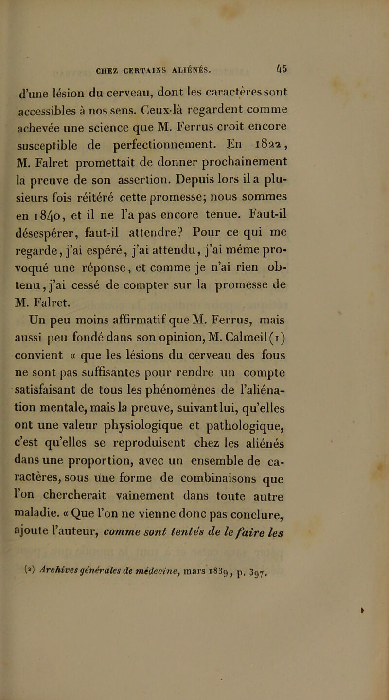 d’une lésion du cerveau, dont les caractères sont accessibles à nos sens. Ceux-là regardent comme achevée une science que M. Ferrus croit encore susceptible de perfectionnement. En 182a, M. Falret promettait de donner prochainement la preuve de son assertion. Depuis lors il a plu- sieurs fois réitéré cette promesse; nous sommes en 1840, et il ne l’a pas encore tenue. Faut-il désespérer, faut-il attendre? Pour ce qui me regarde, j’ai espéré, j’ai attendu, j’ai même pro- voqué une réponse, et comme je n’ai rien ob- tenu , j’ai cessé de compter sur la promesse de M. Falret. Un peu moins affirmatif que M. Ferrus, mais aussi peu fondé dans son opinion, M. Calmeil(ï) convient « que les lésions du cerveau des fous ne sont pas suffisantes pour rendre un compte satisfaisant de tous les phénomènes de l’aliéna- tion mentale, mais la preuve, suivant lui, qu’elles ont une valeur physiologique et pathologique, c’est qu’elles se reproduisent chez les aliénés dans une proportion, avec un ensemble de ca- ractères, sous une forme de combinaisons que l’on chercherait vainement dans toute autre maladie. « Que l’on ne vienne donc pas conclure, ajoute l’auteur, comme sont tentés de le faire les (») Archives generales de médecine, mars 1839, p, 397,