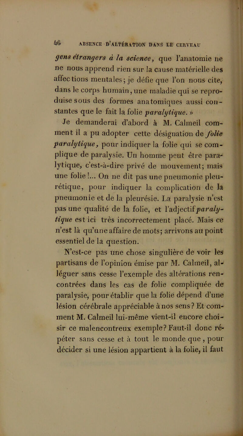 gens étrangers à la science, que l'anatomie ne ne nous apprend rien sur la cause matérielle des affections mentales; je défie que l’on nous cite, dans le corps humain, une maladie qui se repro- duise sous des formes anatomiques aussi con- stantes que le fait la folie 'paralytique. » Je demanderai d’abord à M. Calmeil com- ment il a pu adopter cette désignation de folie paralytiquey pour indiquer la folie qui se com- plique de paralysie. Un homme peut être para- lytique, c’est-à-dire privé de mouvement; mais une folie !... On ne dit pas une pneumonie pleu- rétique, pour indiquer la complication de la pneumonie et de la pleurésie. La paralysie n’est pas une qualité de la folie, et l’adjectif paraly- tique est ici très incorrectement placé. Mais ce n’est là qu’une affaire de mots; arrivons au point essentiel de la question. N’est-ce pas une chose singulière de voir les partisans de l’opinion émise par M. Calmeil, al- léguer sans cesse l’exemple des altérations ren- contrées dans les cas de folie compliquée de paralysie, pour établir que la folie dépend d’une lésion cérébrale appréciable à nos sens? Et com- ment M. Calmeil lui-même vient-il encore choi- sir ce malencontreux exemple? Faut-il donc ré- péter sans cesse et à tout le monde que , pour décider si une lésion appartient à la folie, il faut