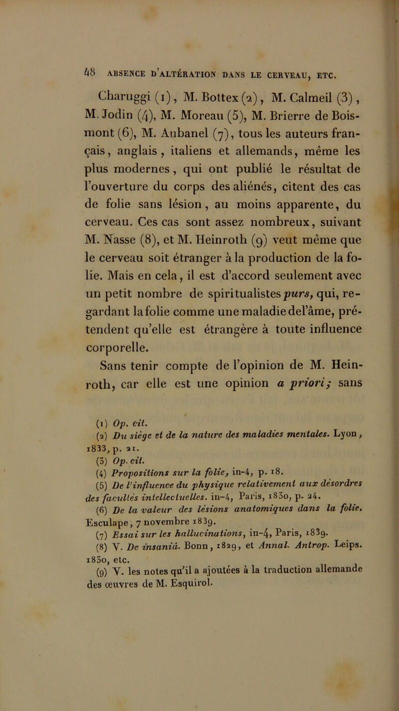 Charuggi (i), M. Bottex (a), M. Calmeil (3), M. Jodin (4), M. Moreau (5), M. Brierre de Bois- mont (6), M. Aubanel (7), tous les auteurs fran- çais, anglais, italiens et allemands, même les plus modernes, qui ont publié le résultat de l’ouverture du corps des aliénés, citent des cas de folie sans lésion, au moins apparente, du cerveau. Ces cas sont assez nombreux, suivant M. Nasse (8), et M. Heinroth (9) veut même que le cerveau soit étranger à la production de la fo- lie. Mais en cela, il est d’accord seulement avec un petit nombre de spiritualistes purs, qui, re- gardant la folie comme une maladie del’âme, pré- tendent qu’elle est étrangère à toute influence corporelle. Sans tenir compte de l’opinion de M. Hein- roth, car elle est une opinion a priori; sans (1) Op. cit. (2) Du siège et de la nature des maladies mentales. Lyon, i833, p. 2 i. (5) Op.cit. (4) Propositions sur la folie, in-4, p. 18. (5) De l’influence du physique relativement aux désordres des facultés intellectuelles, in-4, Paris, iS3o, p. 24. (6) De la valeur des lésions anatomiques dans la folie. Esculape, 7 novembre i83g. (7) Essai sur les hallucinations, in~4, Paris, i83g. (8) Y. De insanid. Bonn, 1829, et Annal. Antrop. Leips. i83o, etc. (9) Y. les notes qu’il a ajoutées à la traduction allemande des œuvres de M. Esquirol.