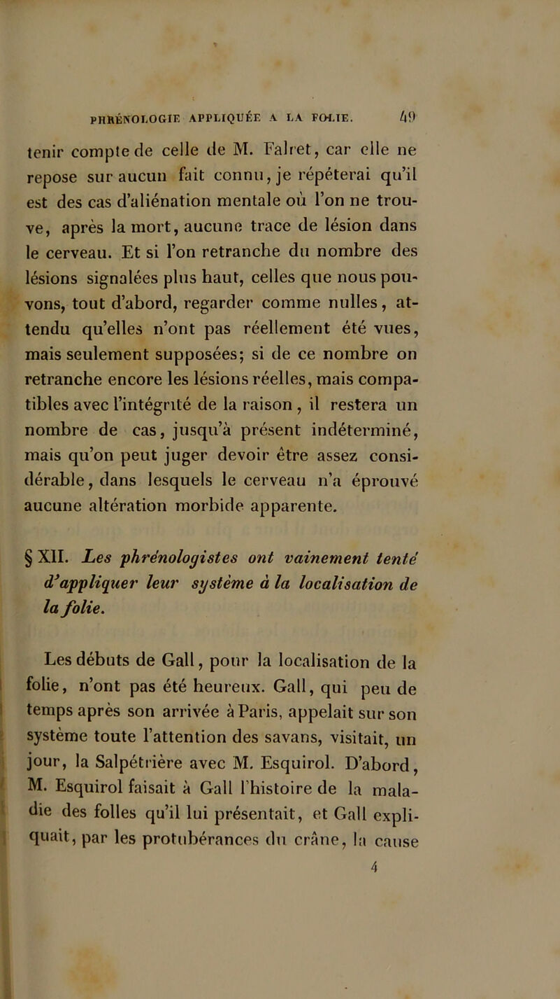 tenir compte de celle de M. Falret, car elle ne repose sur aucun fait connu, je répéterai qu’il est des cas d’aliénation mentale où l’on ne trou- ve, après la mort, aucune trace de lésion dans le cerveau. Et si l’on retranche du nombre des lésions signalées plus haut, celles que nous pou- vons, tout d’abord, regarder comme nulles, at- tendu qu’elles n’ont pas réellement été vues, mais seulement supposées; si de ce nombre on retranche encore les lésions réelles, mais compa- tibles avec l’intégrité de la raison , il restera un nombre de cas, jusqu’à présent indéterminé, mais qu’on peut juger devoir être assez consi- dérable , dans lesquels le cerveau n’a éprouvé aucune altération morbide apparente. § XII. Les phrénologistes ont vainement tenté d'appliquer leur système à la localisation de la folie. Les débuts de Gall, pour la localisation de la folie, n’ont pas été heureux. Gall, qui peu de temps après son arrivée à Paris, appelait sur son système toute l’attention des savans, visitait, un jour, la Salpétrière avec M. Esquirol. D’abord, M. Esquirol faisait à Gall l’histoire de la mala- die des folles qu’il lui présentait, et Gall expli- quait, par les protubérances du crâne, la cause