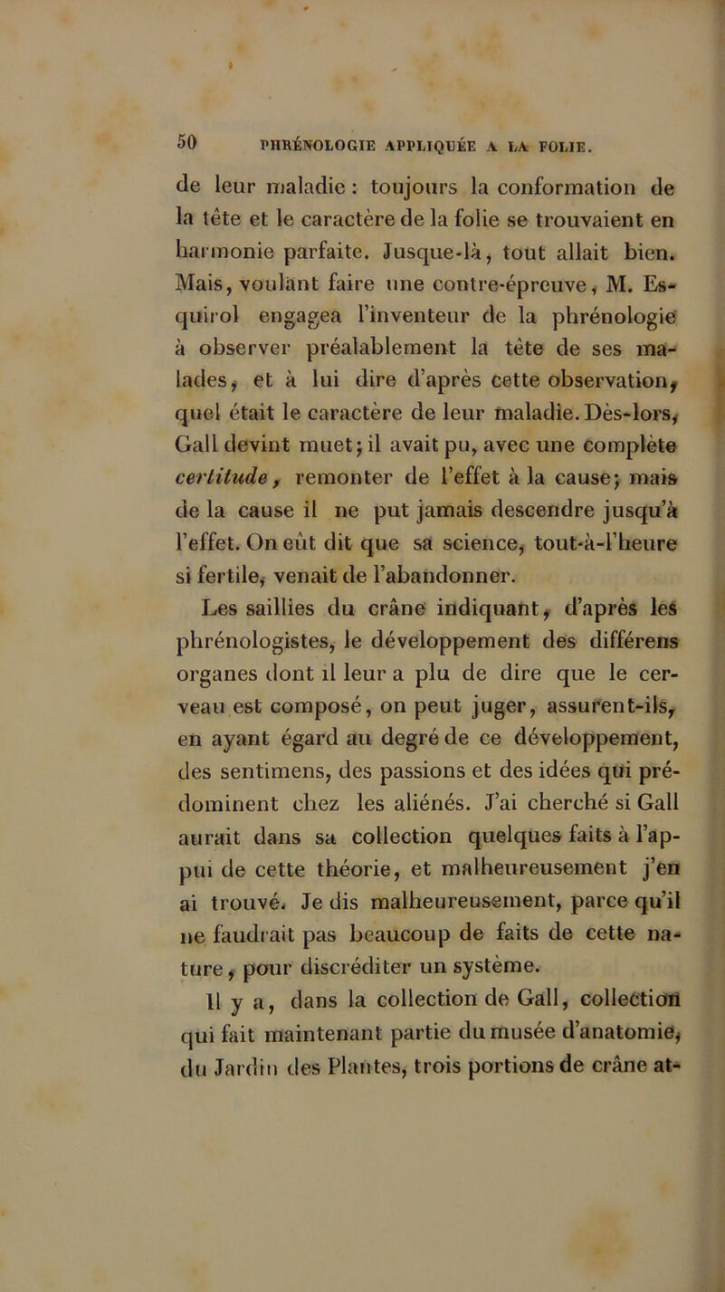 de leur maladie : toujours la conformation de la tête et le caractère de la folie se trouvaient en ha rmonie parfaite. Jusque-là, tout allait bien. Mais, voulant faire une contre-épreuve, M. Es- quirol engagea l’inventeur de la phrénologie à observer préalablement la tête de ses ma- lades, et à lui dire d’après cette observation* quel était le caractère de leur maladie. Dès-lors, Gall devint muet; il avait pu, avec une complète certitude, remonter de l’effet à la cause; mais de la cause il ne put jamais descendre jusqu’à l’effet. On eût dit que sa science, tout-à-l’heure si fertile, venait de l’abandonner. Les saillies du crâne indiquant* d’après les phrénologistes, le développement des différens organes dont il leur a plu de dire que le cer- veau est composé, on peut juger, assurent-ils* en ayant égard au degré de ce développement, des sentimens, des passions et des idées qui pré- dominent chez les aliénés. J’ai cherché si Gall aurait dans sa collection quelques faits à l’ap- pui de cette théorie, et malheureusement j’en ai trouvé* Je dis malheureusement, parce qu’il ne faudrait pas beaucoup de faits de cette na- ture * pour discréditer un système. 11 y a, dans la collection de Gall, collection qui fait maintenant partie du musée d’anatomie* du Jardin des Plantes, trois portions de crâne at-