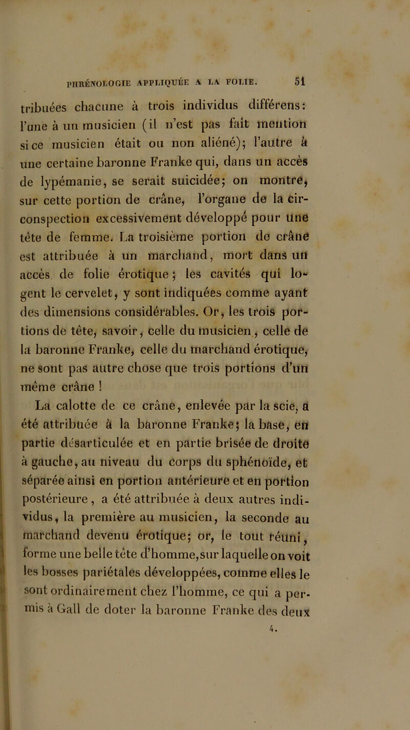 tri b nées chacune à trois individus différetis: l’une à un musicien (il n’est pas fait mention si ce musicien était ou non aliéné); l’autre à une certaine baronne Franke qui, dans un accès de lypémanie, se serait suicidée; on montre, sur cette portion de crâne, l’organe de la cir- conspection excessivement développé pour Une tète de femme. La troisième portion de crâne est attribuée à un marchand, mort dans urt accès de folie érotique ; les cavités qui lo- gent le cervelet, y sont indiquées comme ayant des dimensions considérables. Or, les trois por- tions de tête, savoir, celle du musicien , celle de la baronne Franke, celle du marchand érotique, ne sont pas autre chose que trois portions d’un même crâne ! La calotte de ce crâne, enlevée par la scie, a été attribuée à la baronne Franke; la base, en partie désarticulée et en partie brisée de droite à gauche, au niveau du Corps du sphénoïde, et séparée ainsi en portion antérieure et en portion postérieure , a été attribuée à deux autres indi- Ividus, la première au musicien, la seconde au marchand devenu érotique; or, le tout réuni, forme une belle tête d’homme,sur laquelle on voit les bosses pariétales développées, comme elles le sont ordinairement chez l’homme, ce qui a per- mis à Gall de doter la baronne Franke des deux 4.
