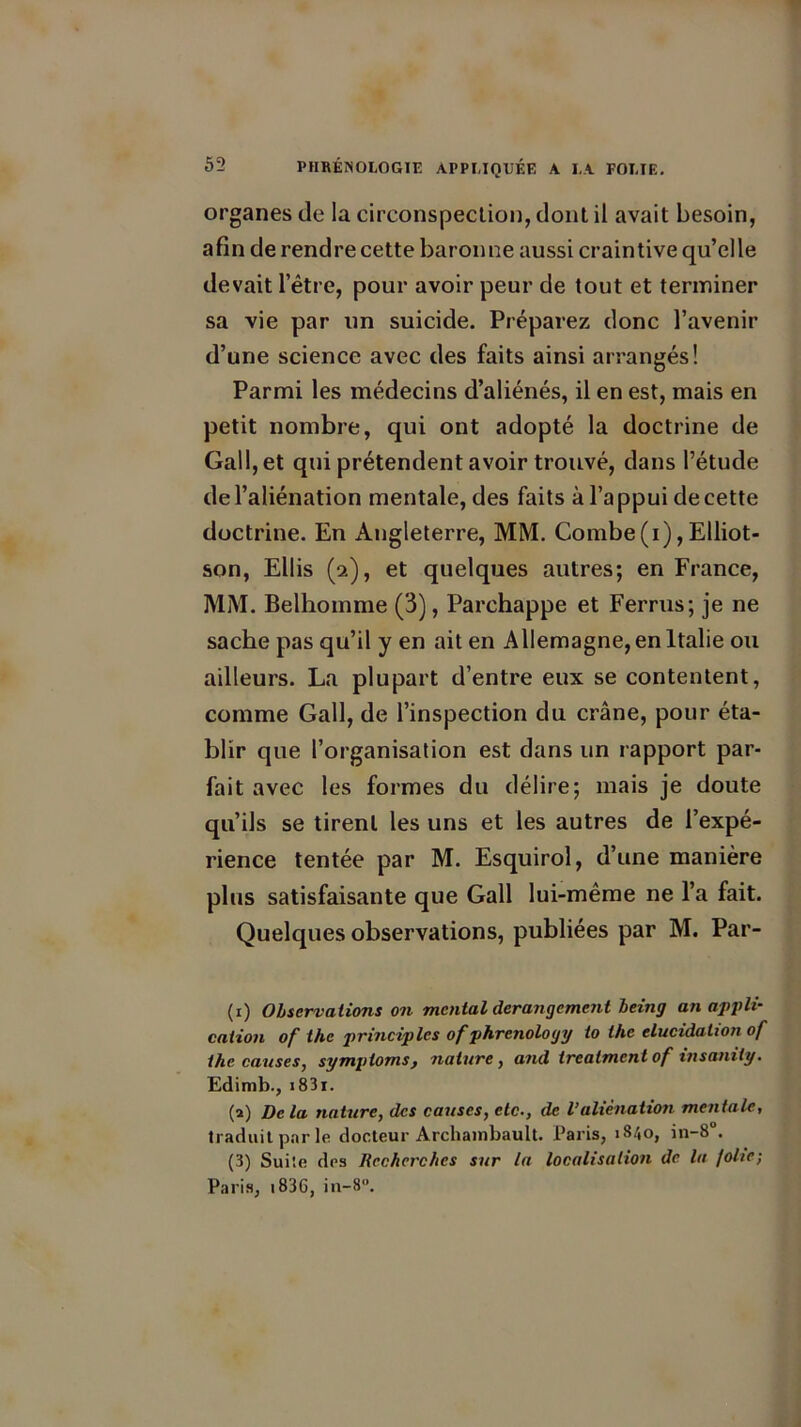 organes (le la circonspection, dont il avait besoin, afin de rendre cette baronne aussi craintive qu’elle devait l’être, pour avoir peur de tout et terminer sa vie par un suicide. Préparez donc l’avenir d’une science avec des faits ainsi arrangés! Parmi les médecins d’aliénés, il en est, mais en petit nombre, qui ont adopté la doctrine de Gall, et qui prétendent avoir trouvé, dans l’étude de l’aliénation mentale, des faits à l’appui de cette doctrine. En Angleterre, MM. Combe(i),Elliot- son, Ellis (2), et quelques autres; en France, MM. Belhomme (3), Parchappe et Ferrus; je ne sache pas qu’il y en ait en Allemagne, en Italie ou ailleurs. La plupart d’entre eux se contentent, comme Gall, de l’inspection du crâne, pour éta- blir que l’organisation est dans un rapport par- fait avec les formes du délire; mais je doute qu’ils se tirent les uns et les autres de l’expé- rience tentée par M. Esquirol, d’une manière plus satisfaisante que Gall lui-même ne l’a fait. Quelques observations, publiées par M. Par- (1) Observations on mental dérangement being an appli- cation of the principlcs of phrenology to the élucidation of thecauses, sympioms, nature, and treatmentof insanity. Edimb., i83i. (a) Delà nature, des causes, etc., de Valiénation mentale, traduit par le docteur Archambault. Paris, 1840, in-8°. (3) Suite des Recherches sur la localisation de la folie; Paris, 1836, iii-8.