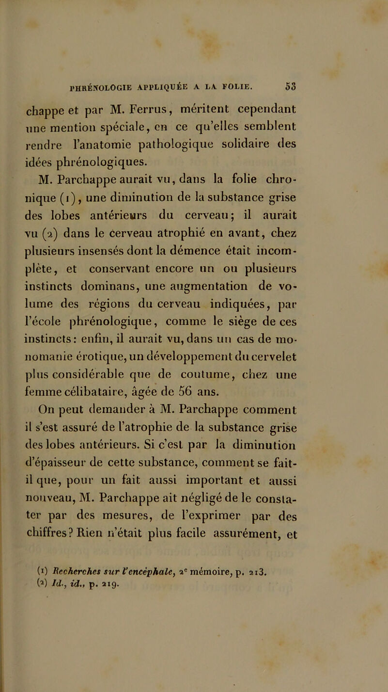 chappe et par M. Ferrus, méritent cependant une mention spéciale, en ce qu’elles semblent rendre l’anatomie pathologique solidaire des idées phrénologiques. M. Parchappe aurait vu, dans la folie chro- nique (i), une diminution de la substance grise des lobes antérieurs du cerveau; il aurait vu (2) dans le cerveau atrophié en avant, chez plusieurs insensés dont la démence était incom- plète, et conservant encore un ou plusieurs instincts dominans, une augmentation de vo- lume des régions du cerveau indiquées, par l’école phrénologique, comme le siège de ces instincts: enfin, il aurait vu,dans un cas de mo- nomanie érotique, un développement du cervelet plus considérable que de coutume, chez une femme célibataire, âgée de 56 ans. On peut demander à M. Parchappe comment il s’est assuré de l’atrophie de la substance grise des lobes antérieurs. Si c’est par la diminution d’épaisseur de cette substance, comment se fait- il que, pour un fait aussi important et aussi nouveau, M. Parchappe ait négligé de le consta- ter par des mesures, de l’exprimer par des chiffres? Rien n’était plus facile assurément, et (0 Recherches sur Vencéphale, ac mémoire, p. ai3. (1) Jd., id„ p. 219.