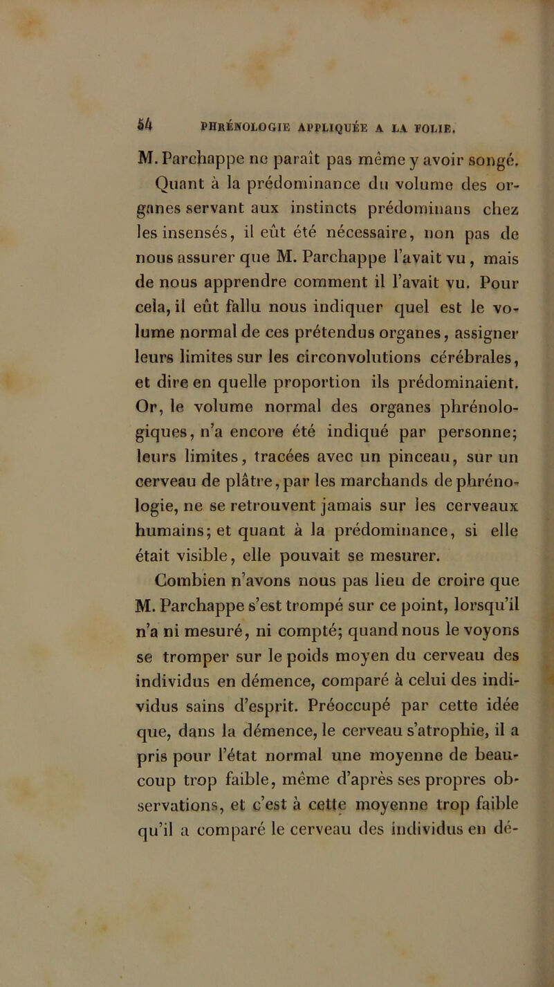 M. Parchappe ne paraît pas même y avoir songé. Quant à la prédominance du volume des or- ganes servant aux instincts prédominans chez les insensés, il eût été nécessaire, non pas de nous assurer que M. Parchappe l’avait vu , mais de nous apprendre comment il l’avait vu. Pour cela, il eût fallu nous indiquer quel est le vo- lume normal de ces prétendus organes, assigner leurs limites sur les circonvolutions cérébrales, et dire en quelle proportion ils prédominaient. Or, le volume normal des organes phrénolo- giques, n’a encore été indiqué par personne; leurs limites, tracées avec un pinceau, sur un cerveau de plâtre, par les marchands de phréno- logie, ne se retrouvent jamais sur les cerveaux humains; et quant à la prédominance, si elle était visible, elle pouvait se mesurer. Combien n’avons nous pas lieu de croire que M. Parchappe s’est trompé sur ce point, lorsqu’il n’a ni mesuré, ni compté; quand nous le voyons se tromper sur le poids moyen du cerveau des individus en démence, comparé à celui des indi- vidus sains d’esprit. Préoccupé par cette idée que, dans la démence, le cerveau s’atrophie, il a pris pour l’état normal une moyenne de beau- coup trop faible, même d’après ses propres ob- servations, et c’est à cette moyenne trop faible qu’il a comparé le cerveau des individus en dé-