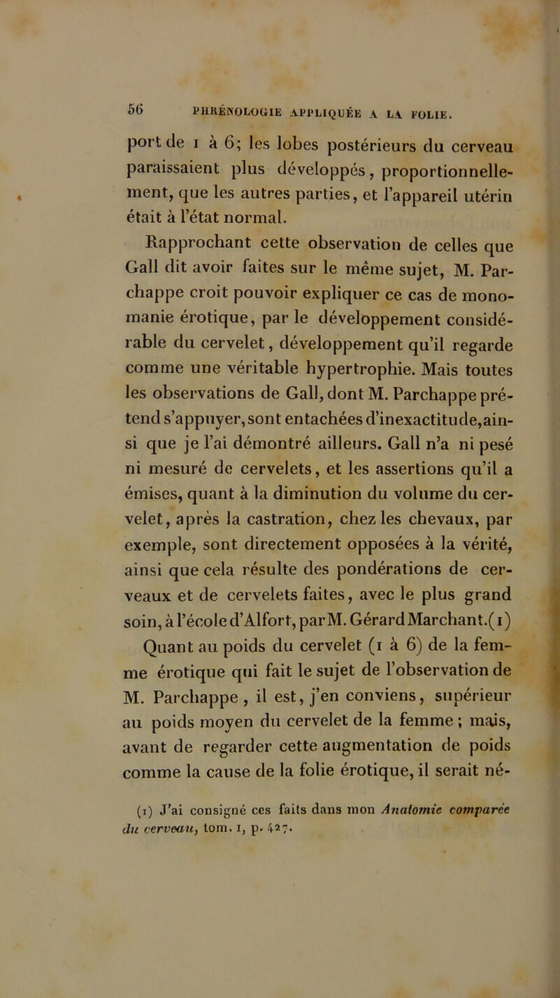 port de i à 6; les lobes postérieurs du cerveau paraissaient plus développés, proportionnelle- ment, que les autres parties, et l’appareil utérin était à l’état normal. Rapprochant cette observation de celles que Gall dit avoir faites sur le même sujet, M. Par- chappe croit pouvoir expliquer ce cas de mono- manie érotique, par le développement considé- rable du cervelet, développement qu’il regarde comme une véritable hypertrophie. Mais toutes les observations de Gall, dont M. Parchappe pré- tend s’appuyer, sont entachées d’inexactitude,ain- si que je l’ai démontré ailleurs. Gall n’a ni pesé ni mesuré de cervelets, et les assertions qu’il a émises, quant à la diminution du volume du cer- velet, après la castration, chez les chevaux, par exemple, sont directement opposées à la vérité, ainsi que cela résulte des pondérations de cer- veaux et de cervelets faites, avec le plus grand soin, à l’école d’Alfort, par M. Gérard Marchant.( i ) Quant au poids du cervelet (i à 6) de la fem- me érotique qui fait le sujet de l’observation de M. Parchappe, il est, j’en conviens, supérieur au poids moyen du cervelet de la femme ; mais, avant de regarder cette augmentation de poids comme la cause de la folie érotique, il serait né- (i) J’ai consigné ccs faits dans mon Analomic comparée du cerveau, tom. i, p. 427.