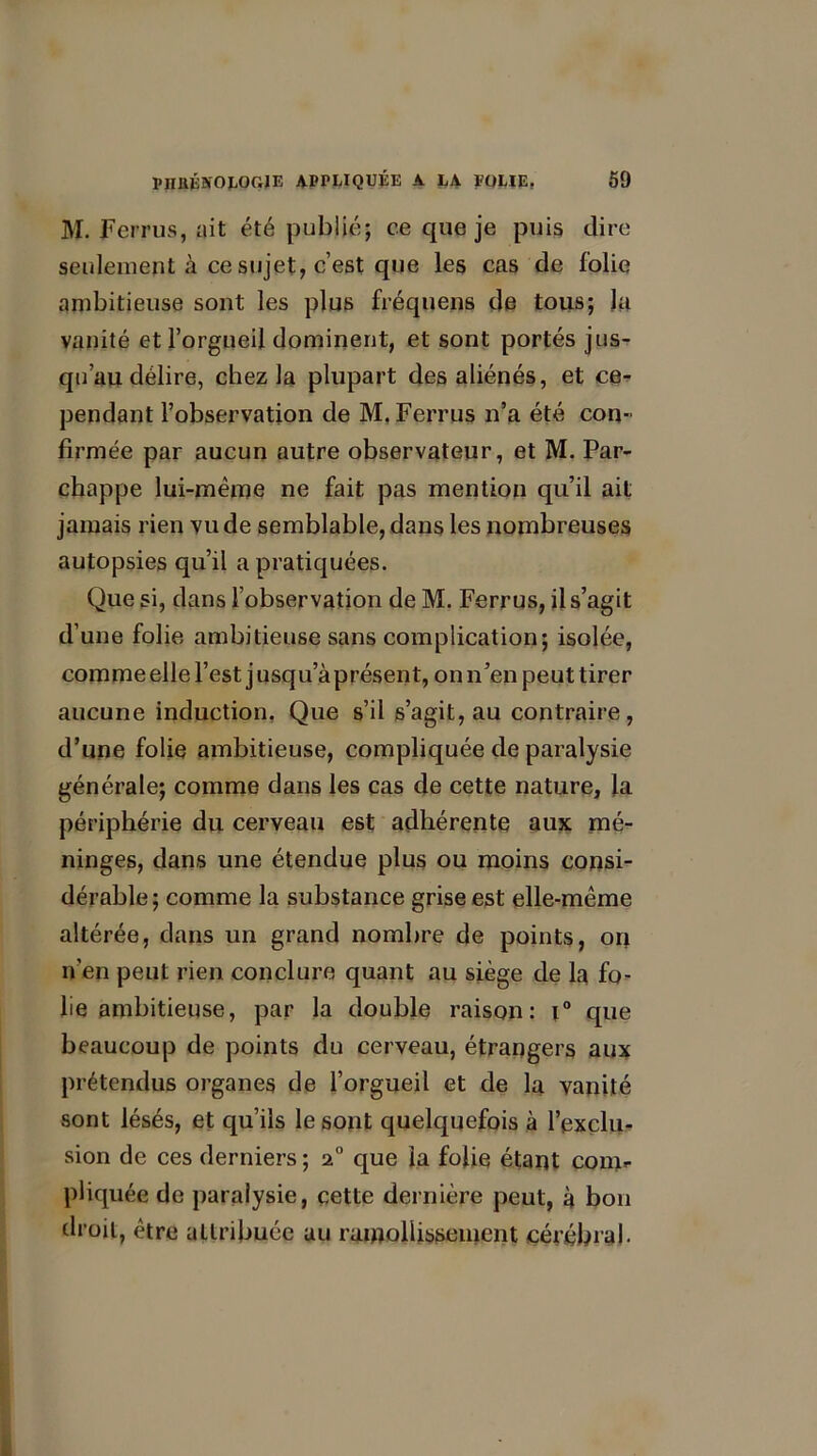 M. Ferrus, ait été publié; ce que je puis dire seulement à ce sujet, c’est que les cas de folie ambitieuse sont les plus fréquens de tous; J a vanité et l’orgueil dominent, et sont portés jus- qu’au délire, chez la plupart des aliénés, et ce- pendant l’observation de M. Ferrus n’a été con- firmée par aucun autre observateur, et M. Par- chappe lui-même ne fait pas mention qu’il ait jamais rien vu de semblable, dans les nombreuses autopsies qu’il a pratiquées. Que si, dans l’observation de M. Ferrus, il s’agit d’une folie ambitieuse sans complication; isolée, comme elle l’est j usqu’à présent, on n’en peut tirer aucune induction. Que s’il s’agit, au contraire, d’une folie ambitieuse, compliquée de paralysie générale; comme dans les cas de cette nature, la périphérie du cerveau est adhérente aux mé- ninges, dans une étendue plus ou moins consi- dérable; comme la substance grise est elle-même altérée, dans un grand nombre de points, on n'en peut rien conclure quant au siège de la fo- lie ambitieuse, par la double raison: t° que beaucoup de points du cerveau, étrangers aux prétendus organes de l’orgueil et de la vanité sont lésés, et qu’ils le sont quelquefois à l’exclu- sion de ces derniers ; 20 que la folie étant conir pliquée de paralysie, cette dernière peut, à bon droit, être attribuée au ramollissement cérébral.