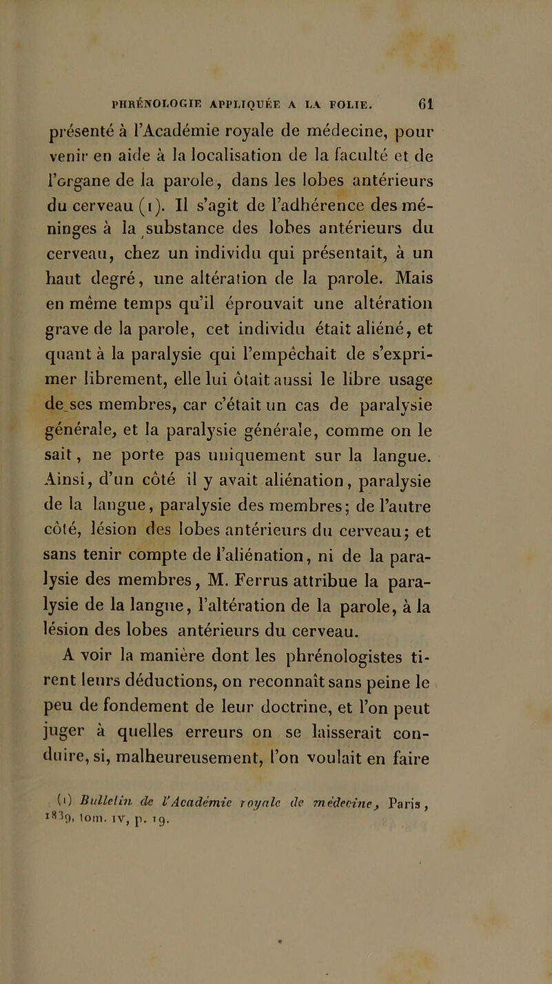 présenté à l’Académie royale de médecine, pour venir en aide à la localisation de la faculté et de l’organe de la parole, dans les lobes antérieurs du cerveau (i). Il s’agit de l’adhérence des mé- ninges à la substance des lobes antérieurs du cerveau, chez un individu qui présentait, à un haut degré, une altération de la parole. Mais en même temps qu’il éprouvait une altération grave de la parole, cet individu était aliéné, et quant à la paralysie qui l’empêchait de s’expri- mer librement, elle lui ôtait aussi le libre usage denses membres, car c’était un cas de paralysie générale, et la paralysie générale, comme on le sait, ne porte pas uniquement sur la langue. Ainsi, d’un côté il y avait aliénation, paralysie de la langue, paralysie des membres; de l’autre côté, lésion des lobes antérieurs du cerveau; et sans tenir compte de l’aliénation, ni de la para- lysie des membres, M. Ferrus attribue la para- lysie de la langue, l’altération de la parole, à la lésion des lobes antérieurs du cerveau. A voir la manière dont les phrénologistes ti- rent leurs déductions, on reconnaît sans peine le peu de fondement de leur doctrine, et l’on peut juger à quelles erreurs on se laisserait con- duire, si, malheureusement, l’on voulait en faire (0 Bulletin de l’Académie royale de médecine, Paris, l!i *9. lom. iv, p. 19.