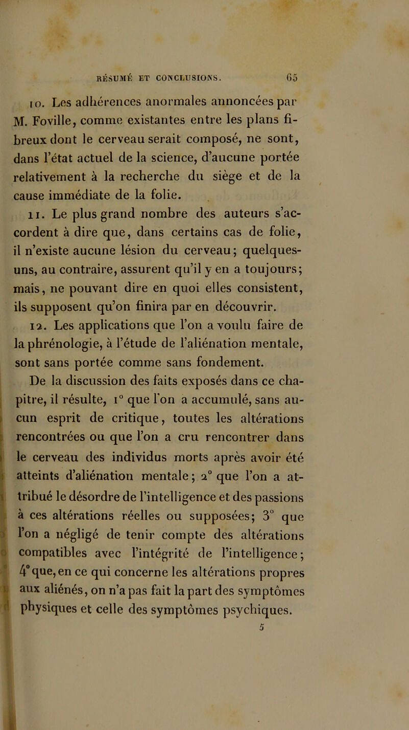 io. Les adhérences anormales annoncées par M. Foville, comme existantes entre les plans fi- breux dont le cerveau serait composé, ne sont, dans l’état actuel de la science, d’aucune portée relativement à la recherche du siège et de la cause immédiate de la folie. U. Le plus grand nombre des auteurs s’ac- cordent à dire que, dans certains cas de folie, il n’existe aucune lésion du cerveau ; quelques- uns, au contraire, assurent qu’il y en a toujours; mais, ne pouvant dire en quoi elles consistent, ils supposent qu’on finira par en découvrir. 12. Les applications que l’on a voulu faire de la phrénologie, à l’étude de l’aliénation mentale, sont sans portée comme sans fondement. De la discussion des faits exposés dans ce cha- pitre, il résulte, i° que Ton a accumulé, sans au- cun esprit de critique, toutes les altérations rencontrées ou que l’on a cru rencontrer dans le cerveau des individus morts après avoir été atteints d’aliénation mentale ; 2° que l’on a at- tribué le désordre de l’intelligence et des passions à ces altérations réelles ou supposées; 3° que l’on a négligé de tenir compte des altérations compatibles avec l’intégrité de l’intelligence; 4°que,en ce qui concerne les altérations propres aux aliénés, on n’a pas fait la part des symptômes physiques et celle des symptômes psychiques.
