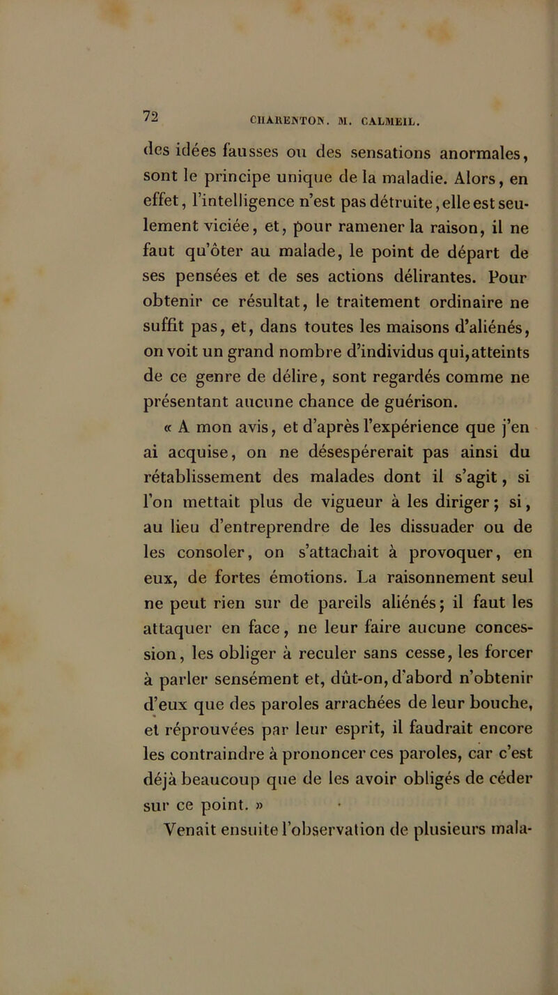 des idées fausses ou des sensations anormales, sont le principe unique de la maladie. Alors, en effet, l’intelligence n’est pas détruite, elle est seu- lement viciée, et, pour ramener la raison, il ne faut qu’ôter au malade, le point de départ de ses pensées et de ses actions délirantes. Pour obtenir ce résultat, le traitement ordinaire ne suffit pas, et, dans toutes les maisons d’aliénés, on voit un grand nombre d’individus qui,atteints de ce genre de délire, sont regardés comme ne présentant aucune chance de guérison. « A mon avis, et d’après l’expérience que j’en ai acquise, on ne désespérerait pas ainsi du rétablissement des malades dont il s’agit, si l’on mettait plus de vigueur à les diriger ; si, au lieu d’entreprendre de les dissuader ou de les consoler, on s’attachait à provoquer, en eux, de fortes émotions. La raisonnement seul ne peut rien sur de pareils aliénés ; il faut les attaquer en face, ne leur faire aucune conces- sion, les obliger à reculer sans cesse, les forcer à parler sensément et, dût-on, d'abord n’obtenir d’eux que des paroles arrachées de leur bouche, et réprouvées par leur esprit, il faudrait encore les contraindre à prononcer ces paroles, car c’est déjà beaucoup que de les avoir obligés de céder sur ce point. » Venait ensuite l’observation de plusieurs mala-