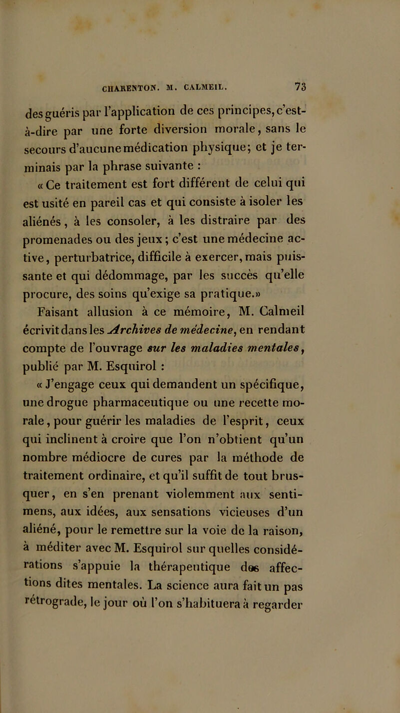 des guéris par l’application de ces principes, c’est- à-dire par une forte diversion morale, sans le secours d’aucune médication physique; et je ter- minais par la phrase suivante : « Ce traitement est fort différent de celui qui est usité en pareil cas et qui consiste à isoler les aliénés, à les consoler, à les distraire par des promenades ou des jeux; c’est une médecine ac- tive, perturbatrice, difficile à exercer, mais puis- sante et qui dédommage, par les succès qu’elle procure, des soins qu’exige sa pratique.» Faisant allusion à ce mémoire, M. Calmeil écrivit dans les Archives de médecine, en rendant compte de l’ouvrage sur les maladies mentales, publié par M. Esquirol : « J’engage ceux qui demandent un spécifique, une drogue pharmaceutique ou une recette mo- rale , pour guérir les maladies de l’esprit, ceux qui inclinent à croire que l’on n’obtient qu’un nombre médiocre de cures par la méthode de traitement ordinaire, et qu’il suffit de tout brus- quer, en s’en prenant violemment aux senti- mens, aux idées, aux sensations vicieuses d’un aliéné, pour le remettre sur la voie de la raison, à méditer avec M. Esquirol sur quelles considé- rations s’appuie la thérapeutique dœ affec- tions dites mentales. La science aura fait un pas rétrograde, le jour où l’on s’habituera à regarder
