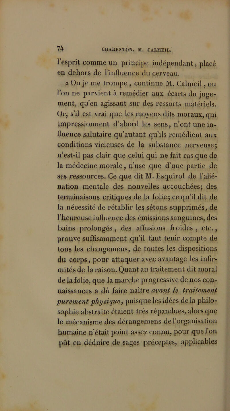 1U l’esprit comme un principe indépendant, placé en dehors de l’influence du cerveau. « Ou je me trompe , continue M. Calmeil, ou l’on ne parvient à remédier aux écarts du juge- ment, qu’en agissant sur des ressorts matériels. Or, s’il est vrai que les moyens dits moraux, qui impressionnent d’abord les sens, n’ont une in- fluence salutaire qu’autant qu’ils remédient aux conditions vicieuses de la substance nerveuse; n’est-il pas clair que celui qui ne fait cas que de la médecine morale, n’use que d’une partie de ses ressources. Ce que dit M. Esquirol de l’alié- nation mentale des nouvelles accouchées; des terminaisons critiques de la folie ; ce qu’il dit de la nécessité de rétablir les sétons supprimés, de l’heureuse influence des émissions sanguines, des bains prolongés , des affusions froides , etc., prouve suffisamment qu’il faut tenir compte de tous les changemens, de toutes les dispositions du corps, pour attaquer avec avantage les infir- mités de la raison. Quant au traitement dit moral de la folie, que la marche progressive de nos con- naissances a dû faire naître avant le traitement purement physique } puisque les idées de la philo- sophie abstraite étaient très répandues, alors que le mécanisme des dérangemens de l’organisation humaine n’était point assez connu, pour que l’on put en déduire de sages préceptes, applicables