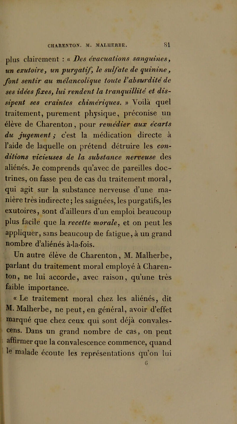 plus clairement : « Des évacuations sanguines, un exutoire, un purgatif, le sulfate de quinine, font sentir au mélancolique toute Vabsurdité de ses idées fixes, lui rendent la tranquillité et dis- sipent ses craintes chimériques. » Voilà quel traitement, purement physique, préconise un élève de Charenton, pour remédier aux écai'ts du jugement ; c’est la médication directe à l’aide de laquelle on prétend détruire les con- ditions vicieuses de la substance nerveuse des aliénés. Je comprends qu’avec de pareilles doc- trines, on fasse peu de cas du traitement moral, qui agit sur la substance nerveuse d’une ma- nière très indirecte ; les saignées, les purgatifs, les exutoires, sont d’ailleurs d’un emploi beaucoup plus facile que la recette morale, et on peut les appliquer, sans beaucoup de fatigue, à un grand nombre d’aliénés à-la-fois. Un autre élève de Charenton, M. Malherbe, parlant du traitement moral employé à Charen- ton, ne lui accorde, avec raison, qu’une très faible importance. « Le traitement moral chez les aliénés, dit M. Malherbe, ne peut, en général, avoir d’effet marqué que chez ceux qui sont déjà convales- cens. Dans un grand nombre de cas, on peut affirmer que la convalescence commence, quand le malade écoute les représentations qu’on lui G