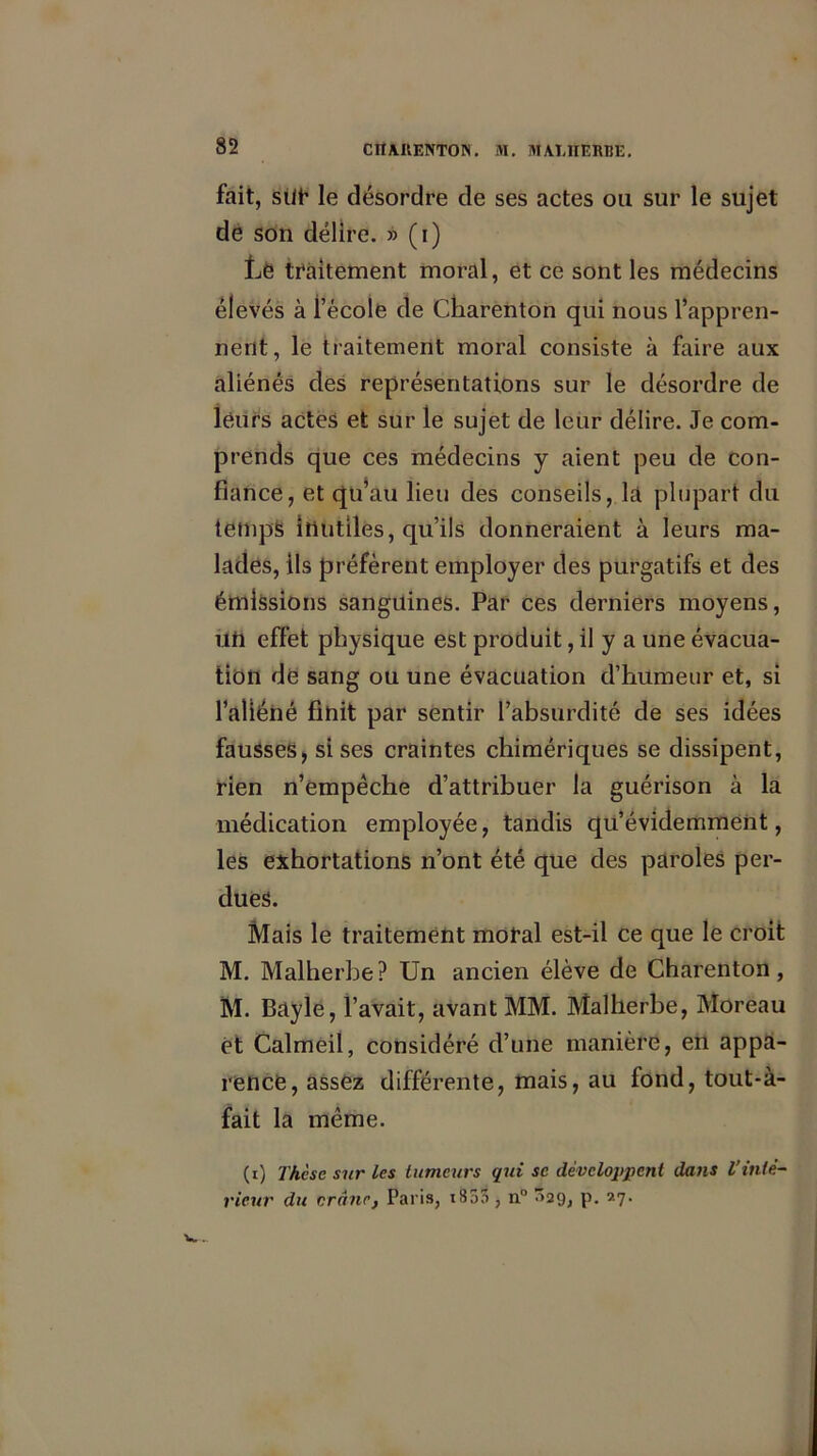 fait, sût le désordre de ses actes ou sur le sujet de son délire. » (i) Le traitement moral, et ce sont les médecins élevés à l’école de Cliarenton qui nous l’appren- nent, le traitement moral consiste à faire aux aliénés des représentations sur le désordre de leurs actes et sur le sujet de leur délire. Je com- prends que ces médecins y aient peu de con- fiance, et qu*au lieu des conseils, la plupart du temps inutiles, qu’ils donneraient à leurs ma- lades, ils préfèrent employer des purgatifs et des émissions sanguines. Par ces derniers moyens, un effet physique est produit, il y a une évacua- tion dé sang ou une évacuation d’humeur et, si l’aliéné finit par sentir l’absurdité de ses idées fausses, si ses craintes chimériques se dissipent, rien n’empêche d’attribuer la guérison à la médication employée, tandis qu’évidemment, les exhortations n’ont été que des paroles per- dues. Mais le traitement moral est-il ce que le croit M. Malherbe? Un ancien élève de Charenton, M. Bayle, l’avait, avant MM. Malherbe, Moreau et Calmeil, considéré d’une manière, en appa- rence, assez différente, mais, au fond, tout-à- fait la même. (i) Thèse sur les tumeurs qui se développent dans l’inté- rieur du crâne, Paris, t85n , n° ^29, p. 27.
