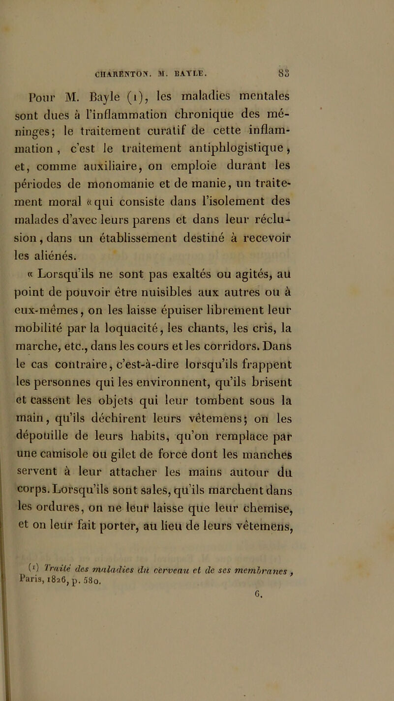 Pour M. Bayle (1), les maladies mentales sont dues à l’inflammation chronique des mé- ninges; le traitement curatif de cette inflam- mation , c’est le traitement antiphlogistique, et, comme auxiliaire, on emploie durant les périodes de monomanie et de manie, un traite- ment moral «qui consiste dans l’isolement des malades d’avec leurs parens et dans leur réclu- sion , dans un établissement destiné à recevoir les aliénés. « Lorsqu’ils ne sont pas exaltés ou agités, au point de pouvoir être nuisibles aux autres ou à eux-mêmes, on les laisse épuiser librement leur mobilité par la loquacité, les chants, les cris, la marche, etc., dans les cours et les corridors. Dans le cas contraire, c’est-à-dire lorsqu’ils frappent les personnes qui les environnent, qu’ils brisent et cassent les objets qui leur tombent sous la main, qu’ils déchirent leurs vêtemens; on les dépouille de leurs habits, qu’on remplace par une camisole ou gilet de force dont les manches servent à leur attacher les mains autour du corps. Lorsqu’ils sont sales, qu’ils marchent dans les ordures, on ne leur laisse que leur chemise, et on leur fait porter, au lieu de leurs vêtemens, (*) Triiiè des maladies du cerveau et de ses membranes, Paris, 1826, p. 58o. G.