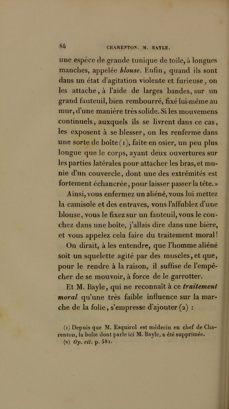 su uno espèce de grande tunique de toile, à longues manches, appelée blouse. Enfin, quand ils sont dans un état d’agitation violente et furieuse , on les attache, à l’aide de larges bandes, sur un grand fauteuil, bien rembourré, fixé lui-même au mur, d’une manière très solide. Si les mouvemens continuels, auxquels ils se livrent dans ce cas, les exposent à se blesser, on les renferme dans une sorte de boîte(i), faite en osier, un peu plus longue que le corps, ayant deux ouvertures sur les parties latérales pour attacher les bras, et mu- nie d’un couvercle, dont une des extrémités est fortement échancrée, pour laisser passer la tête. » Ainsi, vous enfermez un aliéné, vous lui mettez la camisole et des entraves, vous l’affublez d’une blouse, vous le fixez sur un fauteuil, vous le cou- chez dans une boîte, j’allais dire dans une bière, et vous appelez cela faire du traitement moral ! On dirait, à les entendre, que l’homme aliéné soit un squelette agité par des muscles,et que, pour le rendre à la raison, il suffise de l’empê- cher de se mouvoir, à force de le garrotter. Et M. Bayle, qui ne reconnaît à ce traitement moral qu’une très faible influence sur la mar- che de la folie, s’empresse d’ajouter (2) : (1) Depuis que M. Esquirol est médecin en chef de Cha- renton, la boîte dont parle ici M. Bayle, a été supprimée.