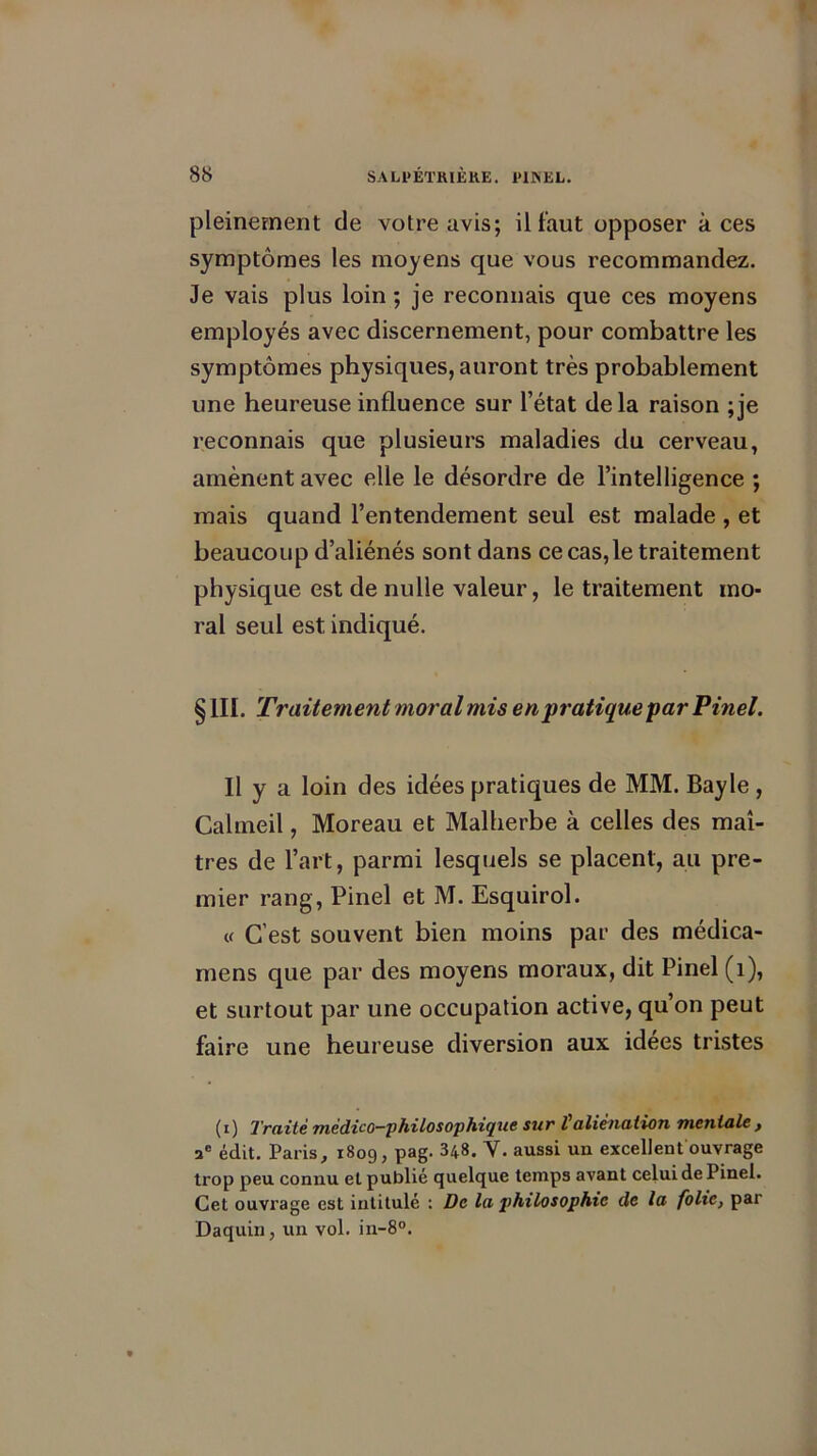 pleinement de votre avis; il faut opposer à ces symptômes les moyens que vous recommandez. Je vais plus loin ; je reconnais que ces moyens employés avec discernement, pour combattre les symptômes physiques, auront très probablement une heureuse influence sur l’état delà raison ;je reconnais que plusieurs maladies du cerveau, amènent avec elle le désordre de l’intelligence ; mais quand l’entendement seul est malade , et beaucoup d’aliénés sont dans ce cas, le traitement physique est de nulle valeur, le traitement mo- ral seul est indiqué. § III. Traitement moral mis en pratique par Pinel. Il y a loin des idées pratiques de MM. Bayle , Calmeil, Moreau et Malherbe à celles des maî- tres de l’art, parmi lesquels se placent, au pre- mier rang, Pinel et M. Esquirol. « C’est souvent bien moins par des médica- mens que par des moyens moraux, dit Pinel (1), et surtout par une occupation active, qu’on peut faire une heureuse diversion aux idées tristes (i) Traité médico-philosophique sur t aliénation mentale, ae édit. Paris, 1809, pag. 348. V. aussi un excellent ouvrage trop peu connu et publié quelque temps avant celui de Pinel. Cet ouvrage est intitulé : De la philosophie de la folie, par Daquin, un vol. in-8°.