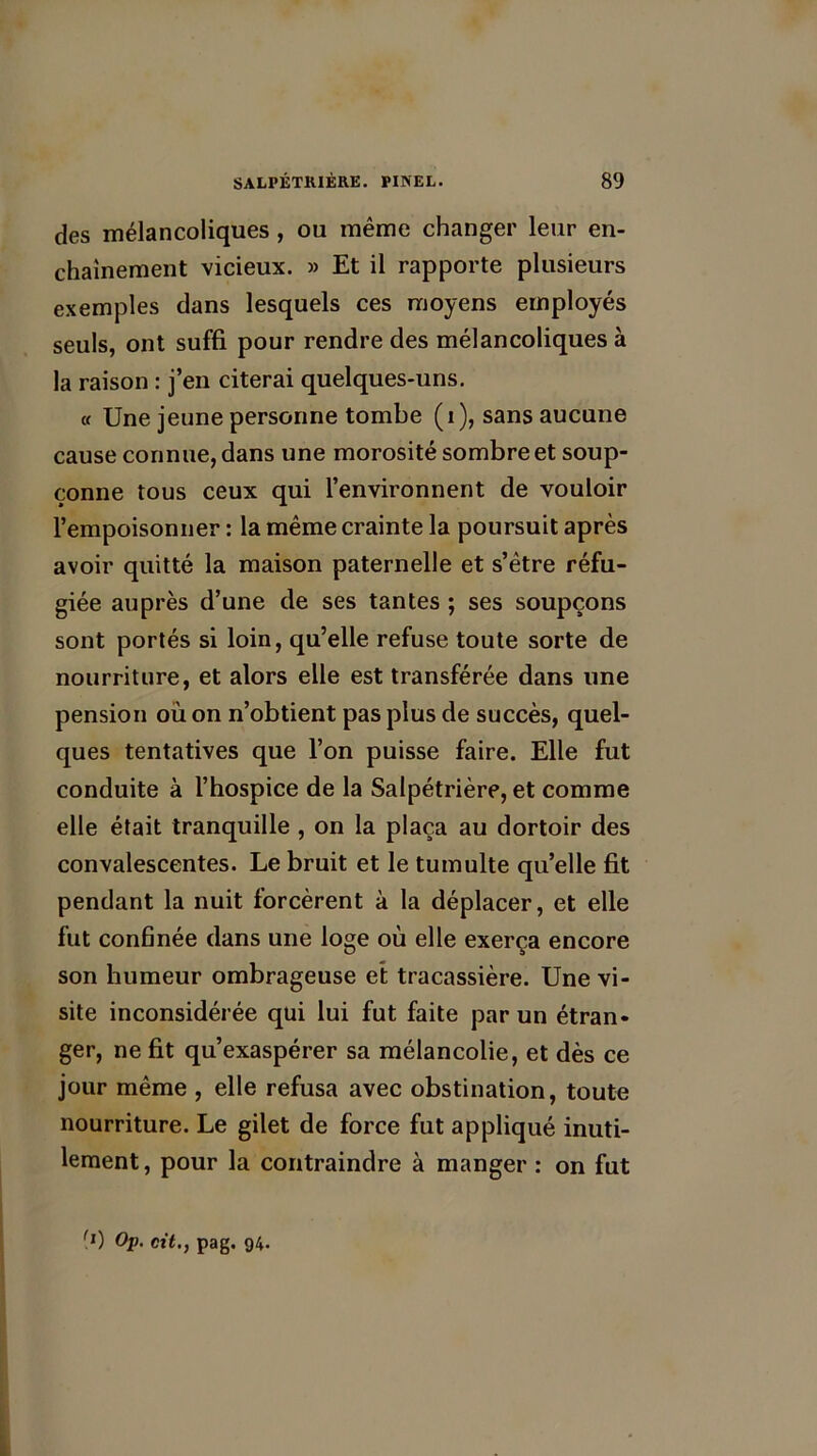 des mélancoliques , ou même changer leur en- chaînement vicieux. » Et il rapporte plusieurs exemples dans lesquels ces moyens employés seuls, ont suffi pour rendre des mélancoliques à la raison : j’en citerai quelques-uns. « Une jeune personne tombe (i), sans aucune cause connue, dans une morosité sombre et soup- çonne tous ceux qui l’environnent de vouloir l’empoisonner : la même crainte la poursuit après avoir quitté la maison paternelle et s’être réfu- giée auprès d’une de ses tantes ; ses soupçons sont portés si loin, qu’elle refuse toute sorte de nourriture, et alors elle est transférée dans une pension où on n’obtient pas plus de succès, quel- ques tentatives que l’on puisse faire. Elle fut conduite à l’hospice de la Salpétrière, et comme elle était tranquille , on la plaça au dortoir des convalescentes. Le bruit et le tumulte qu’elle fit pendant la nuit forcèrent à la déplacer, et elle fut confinée dans une loge où elle exerça encore son humeur ombrageuse et tracassière. Une vi- site inconsidérée qui lui fut faite par un étran- ger, ne fit qu’exaspérer sa mélancolie, et dès ce jour même , elle refusa avec obstination, toute nourriture. Le gilet de force fut appliqué inuti- lement, pour la contraindre à manger : on fut