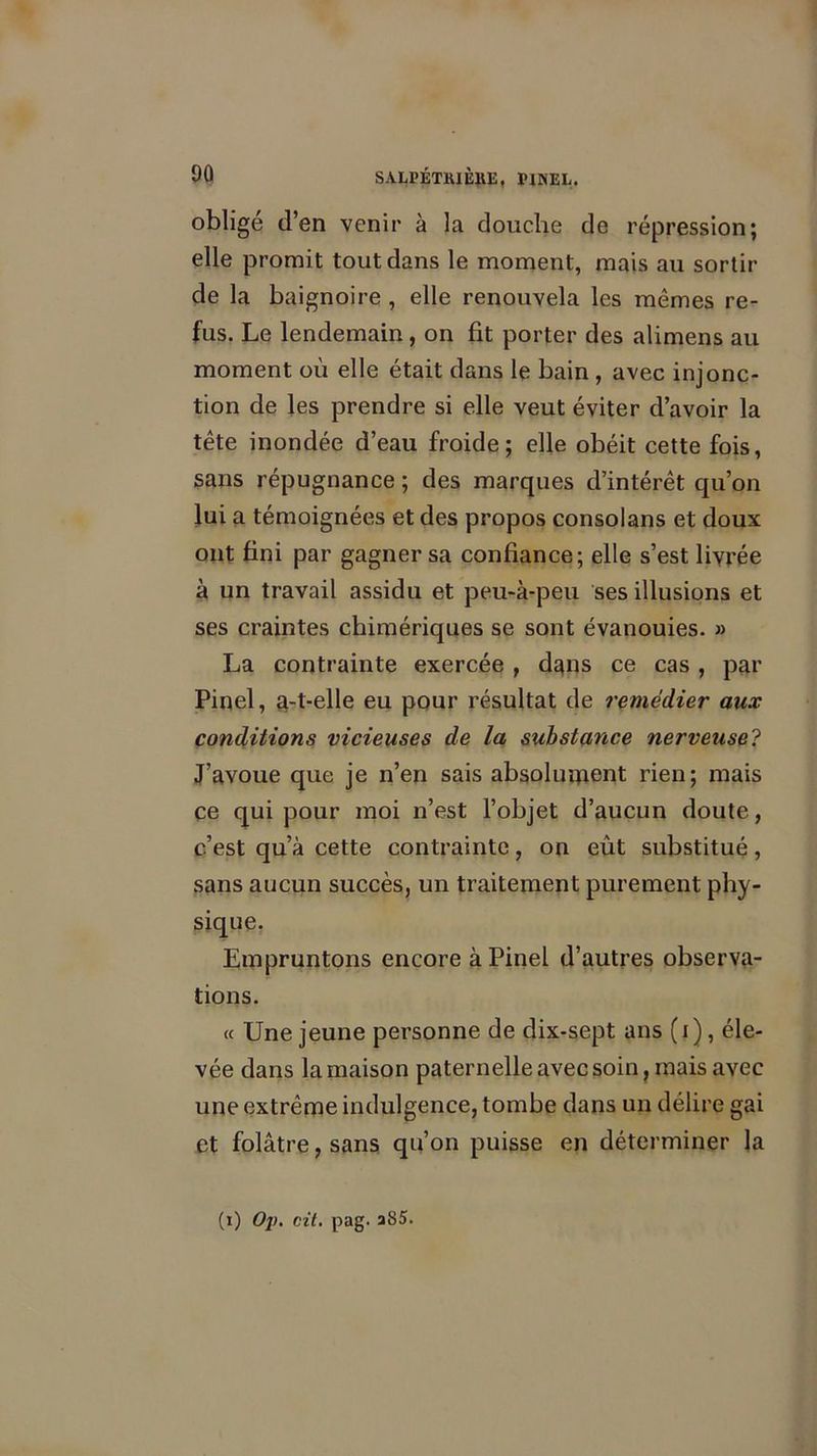 obligé d’en venir à la douche de répression; elle promit tout dans le moment, mais au sortir de la baignoire , elle renouvela les mêmes re- fus. Le lendemain, on fit porter des alimens au moment où elle était dans le bain , avec injonc- tion de les prendre si elle veut éviter d’avoir la tête inondée d’eau froide; elle obéit cette fois, sans répugnance ; des marques d’intérêt qu’on lui a témoignées et des propos consolans et doux ont fini par gagner sa confiance; elle s’est livrée à un travail assidu et peu-à-peu ses illusions et ses craintes chimériques se sont évanouies. » La contrainte exercée , dgns ce cas , par Pinel, a-t-elle eu pour résultat de remédier aux conditions vicieuses de la substance nerveuse? J’avoue que je n’en sais absolument rien; mais ce qui pour moi n’est l’objet d’aucun doute, c’est qu’à cette contrainte, on eût substitué, sans aucun succès, un traitement purement phy- sique. Empruntons encore à Pinel d’autres observa- tions. « Une jeune personne de dix-sept ans (i), éle- vée dans la maison paternelle avec soin, mais avec une extrême indulgence, tombe dans un délire gai et folâtre, sans qu’on puisse en déterminer la