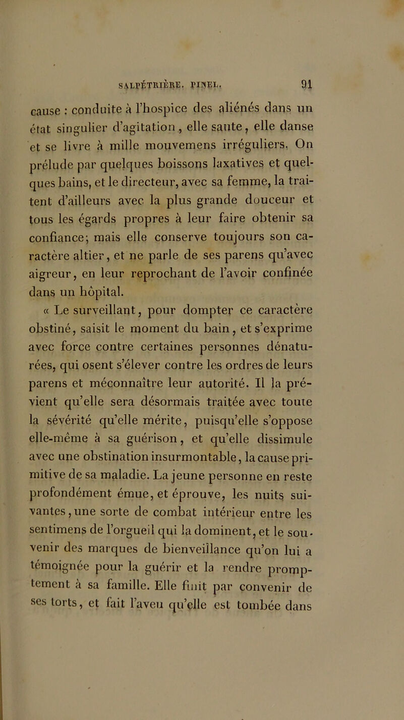 cause : conduite à l’hospice des aliénés dans un état singulier d’agitation, elle saute, elle danse et se livre à mille mouvemens irréguliers. On prélude par quelques boissons laxatives et quel- ques bains, et le directeur, avec sa femme, la trai- tent d’ailleurs avec la plus grande douceur et tous les égards propres à leur faire obtenir sa confiance; mais elle conserve toujours son ca- ractère altier, et ne parle de ses parens qu’avec aigreur, en leur reprochant de l’avoir confinée dans un hôpital. « Le surveillant, pour dompter ce caractère obstiné, saisit le moment du bain, et s’exprime avec force contre certaines personnes dénatu- rées, qui osent s’élever contre les ordres de leurs parens et méconnaître leur autorité. Il la pré- vient qu’elle sera désormais traitée avec toute la sévérité qu’elle mérite, puisqu’elle s’oppose elle-même à sa guérison, et qu’elle dissimule avec une obstination insurmontable, la cause pri- mitive de sa maladie. La jeune personne en reste profondément émue, et éprouve, les nuits sui- vantes , une sorte de combat intérieur entre les sentimens de l’orgueil qui la dominent, et le sou- venir des marques de bienveillance qu’on lui a témoignée pour la guérir et la rendre promp- tement à sa famille. Elle finit par convenir de ses torts, et fait l’aveu qu’elle est tombée dans