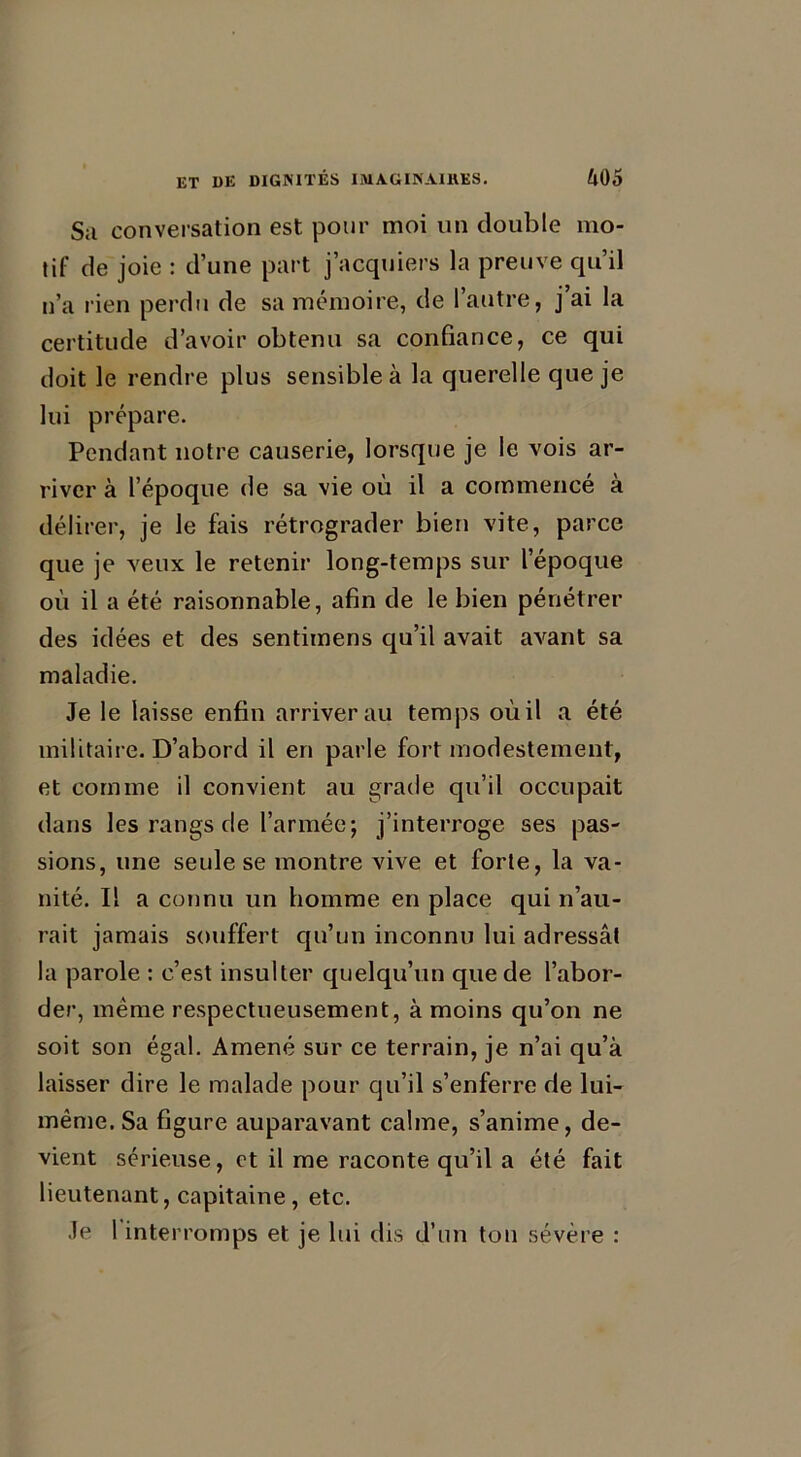 Su conversation est pour moi un double mo- tif de joie : d’une part j’acquiers la preuve qu’il n’a rien perdu de sa mémoire, de l’autre, j’ai la certitude d’avoir obtenu sa confiance, ce qui doit le rendre plus sensible à la querelle que je lui prépare. Pendant notre causerie, lorsque je le vois ar- river à l’époque de sa vie où il a commencé à délirer, je le fais rétrograder bien vite, parce que je veux le retenir long-temps sur l’époque où il a été raisonnable, afin de le bien pénétrer des idées et des sentimens qu’il avait avant sa maladie. Je le laisse enfin arriver au temps où il a été militaire. D’abord il en parle fort modestement, et comme il convient au grade qu’il occupait dans les rangs de l’armée; j’interroge ses pas- sions, une seule se montre vive et forte, la va- nité. Il a connu un homme en place qui n’au- rait jamais souffert qu’un inconnu lui adressât la parole : c’est insulter quelqu’un que de l’abor- der, même respectueusement, à moins qu’on ne soit son égal. Amené sur ce terrain, je n’ai qu’à laisser dire le malade pour qu’il s’enferre de lui- même. Sa figure auparavant calme, s’anime, de- vient sérieuse, et il me raconte qu’il a été fait lieutenant, capitaine, etc. Je l interromps et je lui dis d’un ton sévère :