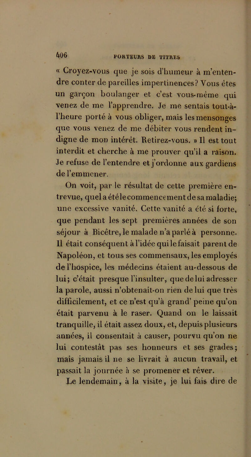 « Croyez-vous que je sois d’humeur à m’enten- dre conter de pareilles impertinences? Vous êtes un garçon boulanger et c’est vous-même qui venez de me l’apprendre. Je me sentais tout-à- l’heure porté à vous obliger, mais les mensonges que vous venez de me débiter vous rendent in- digne de mon intérêt. Retirez-vous. » Il est tout interdit et cherche à me prouver qu’il a raison. Je refuse de l’entendre et j’ordonne aux gardiens de l’emmener. On voit, par le résultat de cette première en- trevue, quel a étéle commencement de sa maladie; une excessive vanité. Cette vanité a été si forte, que pendant les sept premières années de son séjour à Bicêtre, le malade n’a parlé à personne. Il était conséquent àl’idéequilefaisait parentde Napoléon, et tous ses commensaux, les employés de l’hospice, les médecins étaient au-dessous de lui; c’était presque l’insulter, que de lui adresser la parole, aussi n’obtenait-on rien de lui que très difficilement, et ce n’est qu’à grand’ peine qu’on était parvenu à le raser. Quand on le laissait tranquille, il était assez doux, et, depuis plusieurs années, il consentait à causer, pourvu qu’on ne lui contestât pas ses honneurs et ses grades; mais jamais il ne se livrait à aucun travail, et passait la journée à se promener et rêver. Le lendemain, à la visite, je lui fais dire de