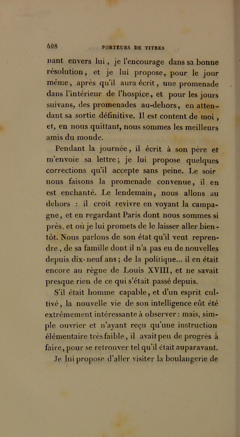 nant envers lui, je l’encourage dans sa bonne résolution, et je lui propose, pour le jour meme, après qu’il aura écrit, une promenade dans l’intérieur de l’hospice, et pour les jours suivans, des promenades au-dehors, en atten- dant sa sortie définitive. Il est content de moi , et, en nous quittant, nous sommes les meilleurs amis du monde. Pendant la journée, il écrit à son père et m’envoie sa lettre; je lui propose quelques corrections qu’il accepte sans peine. Le soir nous faisons la promenade convenue, il en est enchanté. Le lendemain, nous allons au dehors : il croit revivre en voyant la campa- gne, et en regardant Paris dont nous sommes si près, et où je lui promets de le laisser aller bien- tôt. Nous parlons de son état qu’il veut repren- dre , de sa famille dont il n’a pas eu de nouvelles depuis dix-neuf ans; de la politique... il en était encore au règne de Louis XVIII, et ne savait presque rien de ce qui s’était passé depuis. S’il était homme capable, et d’un esprit cul- tivé, la nouvelle vie de son intelligence eût été extrêmement intéressante à observer: mais, sim- ple ouvrier et n’ayant reçu qu’une instruction élémentaire très faible, il avait peu de progrès à faire, pour se retrouver tel qu’il était auparavant. Je lui propose d’aller visiter la boulangerie de