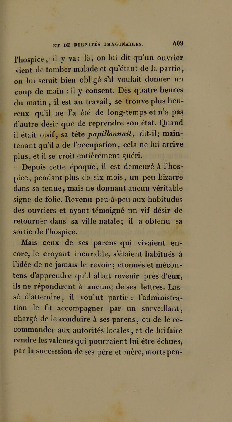 l’hospice, il y va: là, on lui dit qu’un ouvrier vient de tomber malade et qu’étant de la partie, on lui serait bien obligé s’il voulait donner un coup de main : il y consent. Dès quatre heures du matin , il est au travail, se trouve plus heu- reux qu’il ne l’a été de long-temps et n’a pas d’autre désir que de reprendre son état. Quand il était oisif, sa tête papillonnait, dit-il; main- tenant qu’il a de l’occupation, cela ne lui arrive plus, et il se croit entièrement guéri. Depuis cette époque, il est demeuré à l’hos- pice, pendant plus de six mois, un peu bizarre dans sa tenue, mais ne donnant aucun véritable signe de folie. Revenu peu-à-peu aux habitudes des ouvriers et ayant témoigné un vif désir de retourner dans sa ville natale; il a obtenu sa sortie de l’hospice. Mais ceux de ses parens qui vivaient en- core, le croyant incurable, s’étaient habitués à l’idée de ne jamais le revoir; étonnés et mécon- tens d’apprendre qu’il allait revenir près d’eux, ils ne répondirent à aucune de ses lettres. Las- sé d’attendre, il voulut partir : l’administra- tion le fit accompagner par un surveillant, chargé de le conduire à ses parens, ou de le re- commander aux autorités locales, et de lui faire rendre les valeurs qui pourraient lui être échues, par la succession de ses père et mère, mortspen-