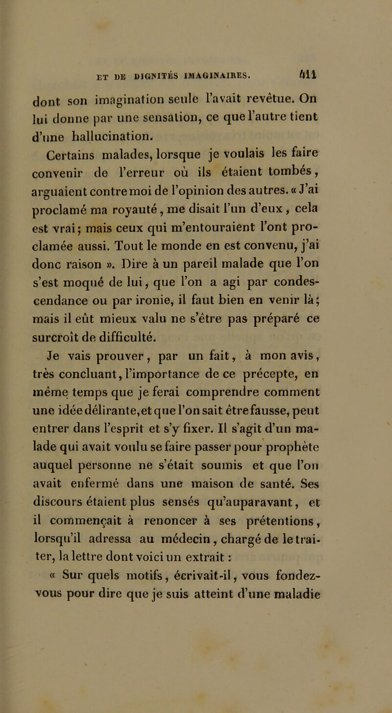 dont son imagination seule l’avait revêtue. On lui donne par une sensation, ce que l’autre tient d’une hallucination. Certains malades, lorsque je voulais les faire convenir de l’erreur où ils étaient tombés, arguaient contre moi de l’opinion des autres. « J’ai proclamé ma royauté, me disait l’un d’eux , cela est vrai; mais ceux qui m’entouraient l’ont pro- clamée aussi. Tout le monde en est convenu, j’ai donc raison ». Dire à un pareil malade que l’on s’est moqué de lui, que l’on a agi par condes- cendance ou par ironie, il faut bien en venir là; mais il eût mieux valu ne s’étre pas préparé ce surcroît de difficulté. Je vais prouver, par un fait, à mon avis, très concluant, l’importance de ce précepte, en même temps que je ferai comprendre comment une idée délirante,et que l’on sait être fausse, peut entrer dans l’esprit et s’y fixer. Il s’agit d’un ma- lade qui avait voulu se faire passer pour prophète auquel personne ne s’était soumis et que l’on avait enfermé dans une maison de santé. Ses discours étaient plus sensés qu’auparavant, et il commençait à renoncer à ses prétentions, lorsqu’il adressa au médecin, chargé de le trai- ter, la lettre dont voici un extrait : « Sur quels motifs, écrivait-il, vous fondez- vous pour dire que je suis atteint d’une maladie