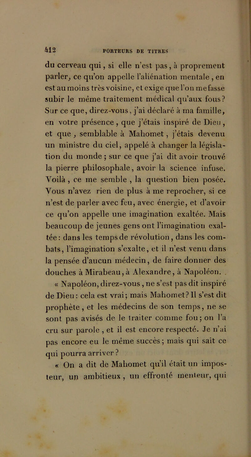 U12 du cerveau qui, si elle n’est pas, à proprement parler, ce qu’on appelle l’aliénation mentale , en est au moins très voisine, et exige que l’on me fasse subir le même traitement médical qu’aux fous? Sur ce que, direz-vous, j’ai déclaré à ma famille, en votre présence , que j’étais inspiré de Dieu , et que , semblable à Mahomet, j’étais devenu un ministre du ciel, appelé à changer la législa- tion du monde ; sur ce que j’ai dit avoir trouvé la pierre philosophale, avoir la science infuse. Voilà , ce me semble , la question bien posée. Vous n’avez rien de plus à me reprocher, si ce n’est de parler avec feu, avec énergie, et d’avoir ce qu’on appelle une imagination exaltée. Mais beaucoup de jeunes gens ont l’imagination exal- tée: dans les temps de révolution, dans les com- bats, l’imagination s’exalte, et il n’est venu dans la pensée d’aucun médecin, de faire donner des douches à Mirabeau,à Alexandre, à Napoléon. . « Napoléon, direz-vous, ne s’est pas dit inspiré de Dieu : cela est vrai; mais Mahomet? Il s’est dit prophète, et les médecins de son temps, ne se sont pas avisés de le traiter comme fou; on l’a cru sur parole , et il est encore respecté. Je n’ai pas encore eu le même succès; mais qui sait ce qui pourra arriver ? « On a dit de Mahomet qu’il était un impos- teur, un ambitieux , un effronté menteur, qui