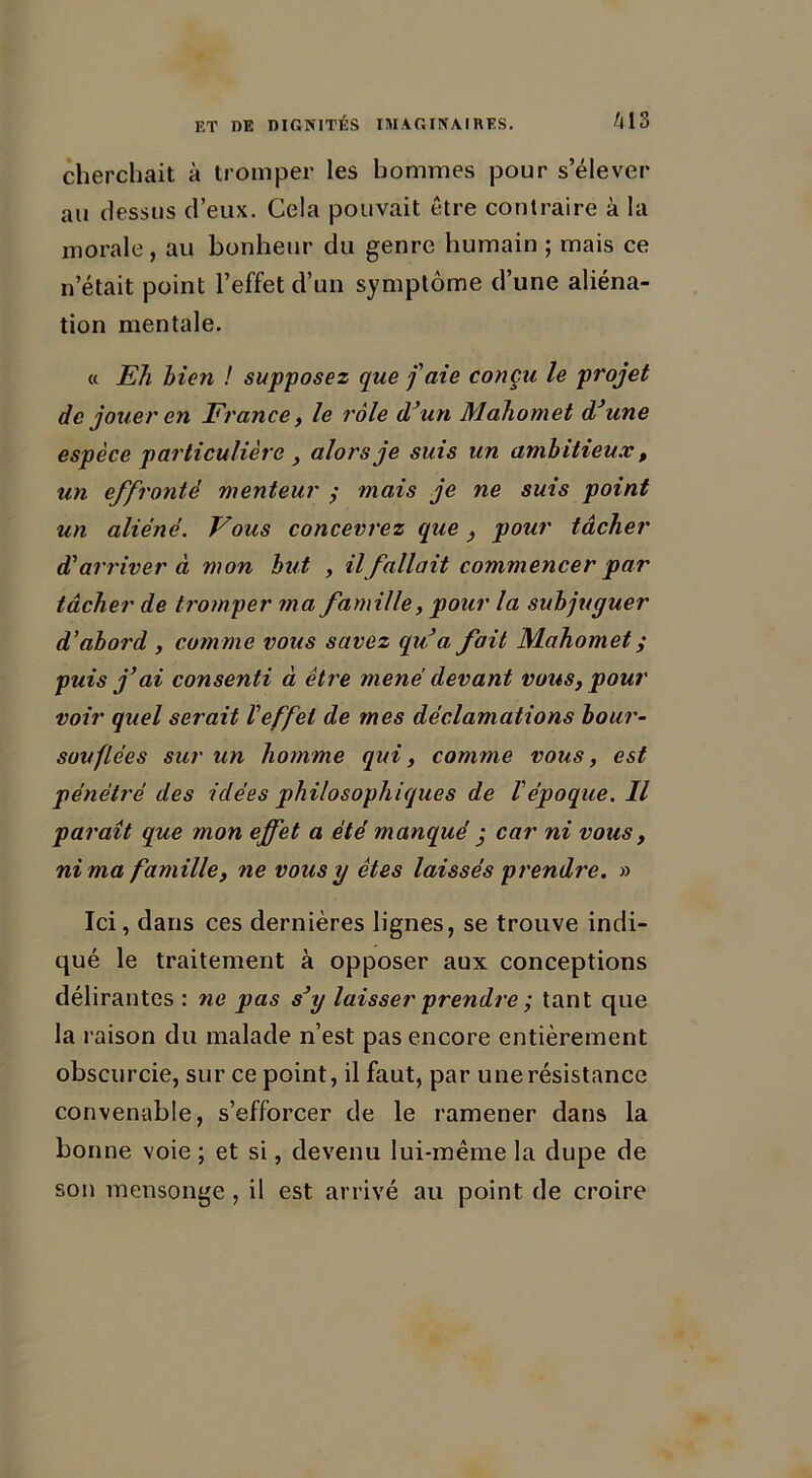 cherchait à tromper les hommes pour s’élever au dessus d’eux. Cela pouvait être contraire à la morale, au bonheur du genre humain ; mais ce n’était point l’effet d’un symptôme d’une aliéna- tion mentale. « Eh bien ! supposez que j'aie conçu le projet de jouer en France, le rôle d’un Mahomet d’une espèce particulière, alors je suis un ambitieux, un effronté menteur ; mais je ne suis point un aliéné. Vous concevrez que} pour tâcher d'arriver à mon but , il fallait commencer par tâcher de tromper ma famille, pour la subjuguer d’abord , comme vous savez qu’a fait Mahomet y puis j’ai consenti à être mené devant vous, pour voir quel serait l'effet de mes déclamations bour- souflées sur un homme qui, comme vous, est pénétré des idées philosophiques de l'époque. Il paraît que mon effet a été manqué • car ni vous, ni ma famille, ne vous y êtes laissés prendre. » Ici, dans ces dernières lignes, se trouve indi- qué le traitement à opposer aux conceptions délirantes : ne pas s’y laisser prendre ; tant que la raison du malade n’est pas encore entièrement obscurcie, sur ce point, il faut, par une résistance convenable, s’efforcer de le ramener dans la bonne voie ; et si, devenu lui-même la dupe de son mensonge , il est arrivé au point de croire
