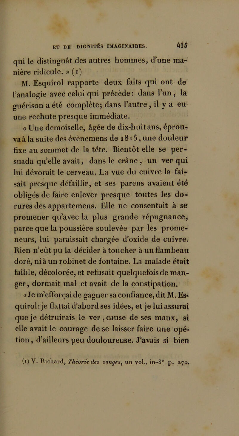 qui le distinguât des autres hommes, d’une ma- nière ridicule. » (i) JYI. Esqnirol rapporte deux faits qui ont de l’analogie avec celui qui précède : dans l’un, la guérison a été complète; dans l’autre , il y a eu une rechute presque immédiate. «Une demoiselle, âgée de dix-huit ans, éprou- va à la suite des évènemens de 1815, une douleur fixe au sommet de la tête. Bientôt elle se per- suada quelle avait, dans le crâne , un ver qui lui dévorait le cerveau. La vue du cuivre la fai- sait presque défaillir, et ses parens avaient été obligés de faire enlever presque toutes les do- rures des appartemens. Elle ne consentait à se promener qu’avec la plus grande répugnance, parce que la poussière soulevée par les prome- neurs, lui paraissait chargée d’oxide de cuivre. Rien n’eût pu la décider à toucher à un flambeau doré, ni à un robinet de fontaine. La malade était faible, décolorée, et refusait quelquefois de man- ger, dormait mal et avait de la constipation. « Je m’efforçai de gagner sa confiance, dit M. Es* quirol : je flattai d’abord ses idées, et je lui assurai que je détruirais le ver, cause de ses maux, si elle avait le courage de se laisser faire une opé- tion, d’ailleurs peu douloureuse. J’avais si bien (0 Y. Richard, Théorie des songes, un vol., in-8° p. 270.
