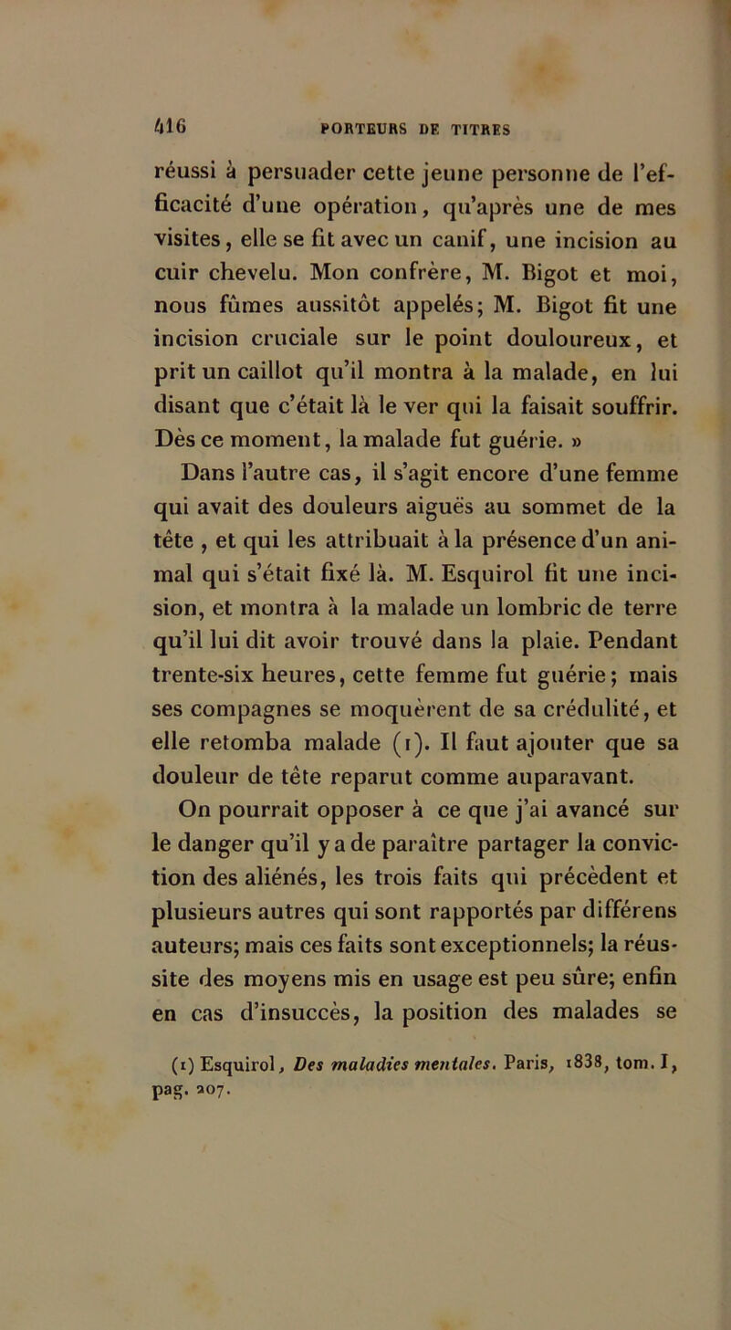 réussi à persuader cette jeune personne de l’ef- ficacité d’une opération, qu’après une de mes visites, elle se fit avec un canif, une incision au cuir chevelu. Mon confrère, M. Bigot et moi, nous fûmes aussitôt appelés; M. Bigot fit une incision cruciale sur le point douloureux, et prit un caillot qu’il montra à la malade, en lui disant que c’était là le ver qui la faisait souffrir. Dès ce moment, la malade fut guérie. » Dans l’autre cas, il s’agit encore d’une femme qui avait des douleurs aiguës au sommet de la tête , et qui les attribuait à la présence d’un ani- mal qui s’était fixé là. M. Esquirol fit une inci- sion, et montra à la malade un lombric de terre qu’il lui dit avoir trouvé dans la plaie. Pendant trente-six heures, cette femme fut guérie; mais ses compagnes se moquèrent de sa crédulité, et elle retomba malade (r). Il faut ajouter que sa douleur de tête reparut comme auparavant. On pourrait opposer à ce que j’ai avancé sur le danger qu’il y a de paraître partager la convic- tion des aliénés, les trois faits qui précèdent et plusieurs autres qui sont rapportés par différens auteurs; mais ces faits sont exceptionnels; la réus- site des moyens mis en usage est peu sûre; enfin en cas d’insuccès, la position des malades se (i) Esquirol, Des maladies mentales. Paris, *838, tom. I, pas*. 307.