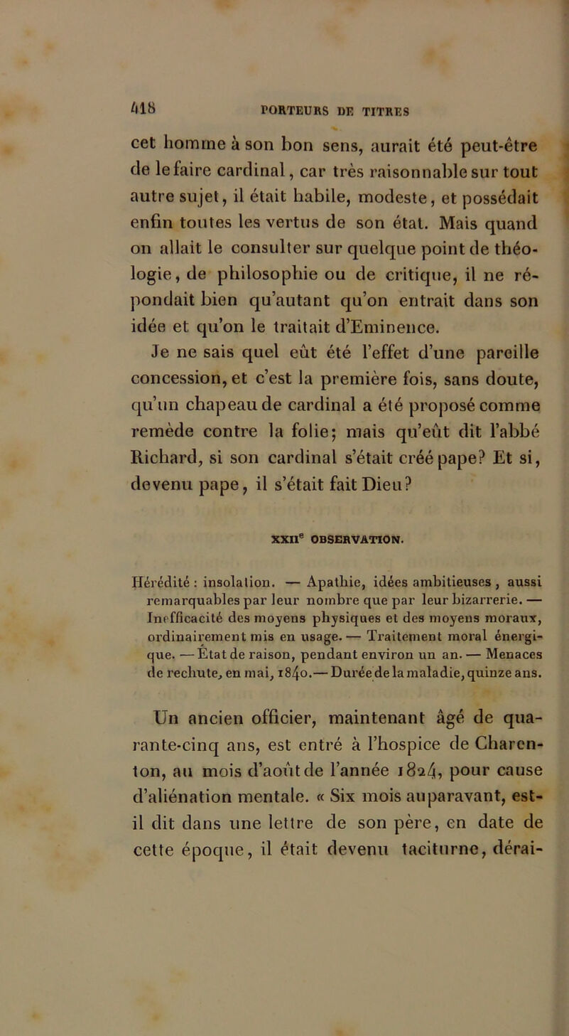 cet homme à son bon sens, aurait été peut-être de le faire cardinal, car très raisonnable sur tout autre sujet, il était habile, modeste, et possédait enfin toutes les vertus de son état. Mais quand on allait le consulter sur quelque point de théo- logie, de philosophie ou de critique, il ne ré- pondait bien qu’autant qu’on entrait dans son idée et qu’on le traitait d’Eminence. Je ne sais quel eût été l’effet d’une pareille concession, et c’est la première fois, sans doute, qu’un chapeau de cardinal a été proposé comme remède contre la folie; mais qu’eût dit l’abbé Richard, si son cardinal s’était créé pape? Et si, devenu pape, il s’était fait Dieu? XXIIe OBSERVATION. Hérédité : insolation. —Apathie, idées ambitieuses , aussi remarquables par leur nombre que par leur bizarrerie. — Inefficacité des moyens physiques et des moyens moraux, ordinairement mis en usage.— Traitement moral énergi- que. — Etat de raison, pendant environ un an. — Menaces de rechute, en mai, i84o.— Durée de la maladie, quinze ans. Un ancien officier, maintenant âgé de qua- rante-cinq ans, est entré à l’hospice de Charen- ton, au mois d’août de l’année 1824, pour cause d’aliénation mentale. « Six mois auparavant, est- il dit dans une lettre de son père, en date de cette époque, il était devenu taciturne, dérai-