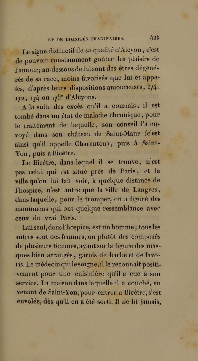 Le signe distinctif de sa qualité d’Alcyon, c’est de pouvoir constamment goûter les plaisirs de l’amour; au-dessous de lui sont des êtres dégéné- rés de sa race, moins favorisés que lui et appe- lés, d’après leurs dispositions amoureuses, 3/4, 1/2, 1/4 ou ]/5e d’Alcyons. A la suite des excès qu’il a commis, il est tombé dans un état de maladie chronique, pour le traitement de laquelle, son conseil l’a en- voyé dans son château de Saint-Maur (c’est ainsi qu’il appelle Charenton), puis à Saint- Yon, puis àBicêtre. Le Bicêtre, dans lequel il se trouve, n’est pas celui qui est situé près de Paris, et la ville qu’on lui fait voir, à quelque distance de l’hospice, n’est autre que la ville de Langres, dans laquelle, pour le tromper, on a figuré des monumens qui ont quelque ressemblance avec ceux du vrai Paris. Lui seul, dans l’hospice, est un homme; tous les autres sont des femmes, ou plutôt des composés de plusieurs femmes, ayant sur la figure des mas- ques bien arrangés, garnis de barbe et de favo- ris. Le médecin qui le soigne, il le reconnaît positi- vement pour une cuisinière qu’il a eue à son service. La maison dans laquelle il a couché, en venant de Saint-Yon, pour entrer à Bicêtre, s’est envolée, dès qu’il en a été sorti, il ne lit jamais,