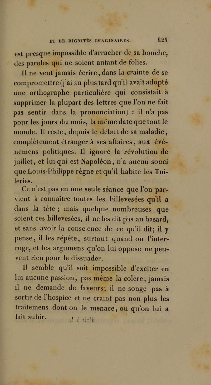 est presque impossible d’arracher de sa bouche, des paroles qui ne soient autant de folies. Il ne veut jamais écrire, dans la crainte de se compromettre (j’ai su plus tard qu’il avait adopté une orthographe particulière qui consistait à supprimer la plupart des lettres que l’on ne fait pas sentir dans la prononciation) : il n’a pas pour les jours du mois, la même date que tout le inonde. Il reste, depuis le début de sa maladie, complètement étranger à ses affaires , aux évè- nemens politiques. Il ignore la révolution de juillet, et lui qui est Napoléon, n’a aucun souci que Louis-Philippe règne et qu’il habite les Tui- leries. Ce n’est pas en une seule séance que l’on par- vient à connaître toutes les billevesées qu’il a dans la tête ; mais quelque nombreuses que soient ces billevesées, il ne les dit pas au hasard, et sans avoir la conscience de ce qu’il dit; il y pense, il les répète, surtout quand on l’inter- roge, et les argumens qu’on lui oppose ne peu- vent rien pour le dissuader. Il semble qu’il soit impossible d’exciter en lui aucune passion, pas même la colère; jamais il ne demande de faveurs; il ne songe pas à sortir de l’hospice et ne craint pas non plus les traitemens dont on le menace, ou qu’on lui a fait subir. i . u
