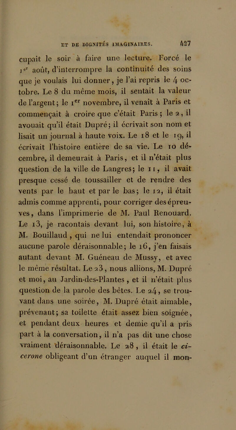 cupait le soir à faire une lecture. Forcé le j°r août, d’interrompre la continuité des soins que je voulais lui donner, je l’ai repris le 4 oc- tobre. Le 8 du même mois, il sentait la valeur de l’argent; le ier novembre, il venait à Paris et commençait à croire que c’était Paris ; le a, il avouait qu’il était Dupré; il écrivait son nom et lisait un journal à haute voix. Le 18 et le 19, il écrivait l’histoire entière de sa vie. Le to dé- cembre, il demeurait à Paris, et il n’était plus question de la ville de Langres; le 11, il avait presque cessé de toussailler et de rendre des vents par le haut et par le bas; le 12, il était admis comme apprenti, pour corriger des épreu- ves , dans l’imprimerie de M. Paul Renouard. Le i3, je racontais devant lui, son histoire, à M. Bouillaud , qui ne lui entendait prononcer aucune parole déraisonnable; le 16, j’en faisais autant devant M. Guéneau de Mussy, et avec le même résultat. Le 23, nous allions, M. Dupré et moi, au Jardin-des-Plantes , et il n’était plus question de la parole des bêtes. Le 24, se trou- vant dans une soirée, M. Dupré était aimable, prévenant; sa toilette était assez bien soignée, et pendant deux heures et demie qu’il a pris part à la conversation, il n’a pas dit une chose vraiment déraisonnable. Le 28 , il était le ci- cérone obligeant d’un étranger auquel il mon-