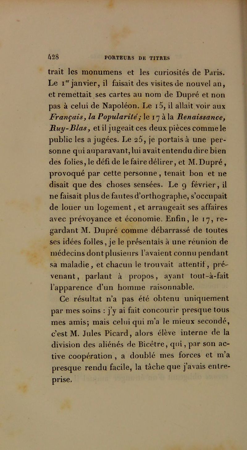 trait les monumens et les curiosités de Paris. Le i janvier, il faisait des visites de nouvel an, et remettait ses cartes au nom de Dupré et non pas à celui de Napoléon. Le i5, il allait voir aux Français, la Popularité ; le 17 à la Renaissance, Ruy-Rlas, et il jugeait ces deux pièces comme le public les a jugées. Le 25, je portais à une per- sonne qui auparavant, lui avait entendu dire bien des folies, le défi de le faire délirer, et M. Dupré, provoqué par cette personne, tenait bon et ne disait que des choses sensées. Le 9 février, il ne faisait plus de fautes d’orthographe, s’occupait de louer un logement, et arrangeait ses affaires avec prévoyance et économie. Enfin, le 17, re- gardant M. Dupré comme débarrassé de toutes ses idées folles, je le présentais à une réunion de médecins dont plusieurs l’avaient connu pendant sa maladie, et chacun le trouvait attentif, pré- venant, parlant à propos, ayant tout-à-fait l’apparence d’un homme raisonnable. Ce résultat n’a pas été obtenu uniquement par mes soins : j’y ai fait concourir presque tous mes amis; mais celui qui m’a le mieux secondé, c’est M. Jules Picard, alors élève interne de la division des aliénés de Bicêtre, qui, par son ac- tive coopération , a doublé mes forces et m’a presque rendu facile, la tâche que j’avais entre- prise.