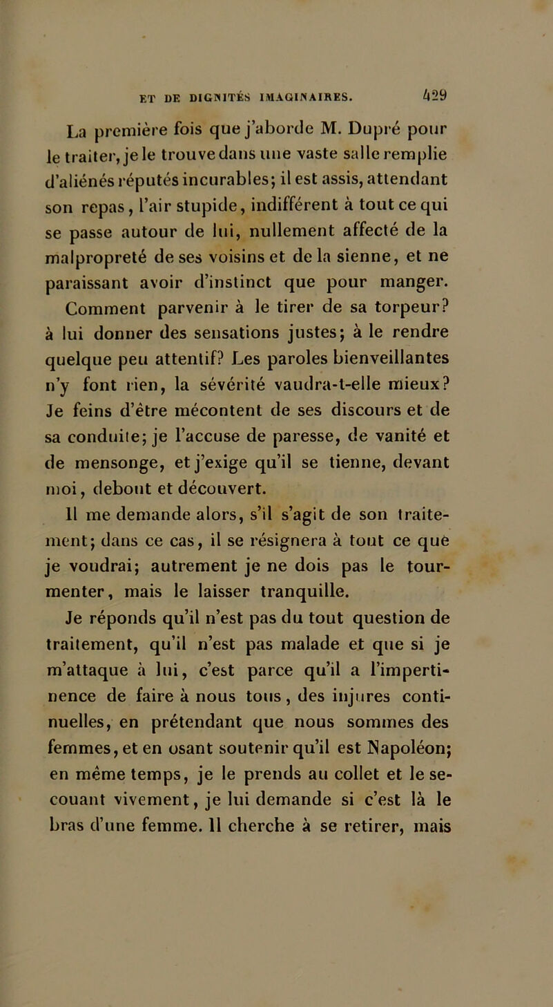 La première fois que j’aborde M. Dupré pour le traiter, je le trouve dans une vaste salle remplie d’aliénés réputés incurables; il est assis, attendant son repas, l’air stupide, indifférent à tout ce qui se passe autour de lui, nullement affecté de la malpropreté de ses voisins et de la sienne, et ne paraissant avoir d’instinct que pour manger. Comment parvenir à le tirer de sa torpeur? à lui donner des sensations justes; à le rendre quelque peu attentif? Les paroles bienveillantes n’y font rien, la sévérité vaudra-t-elle mieux? Je feins d’être mécontent de ses discours et de sa conduite; je l’accuse de paresse, de vanité et de mensonge, et j’exige qu’il se tienne, devant moi, debout et découvert. Il me demande alors, s’il s’agit de son traite- ment; dans ce cas, il se résignera à tout ce que je voudrai; autrement je ne dois pas le tour- menter, mais le laisser tranquille. Je réponds qu’il n’est pas du tout question de traitement, qu’il n’est pas malade et que si je m’attaque à lui, c’est parce qu’il a l’imperti- nence de faire à nous tous, des injures conti- nuelles, en prétendant que nous sommes des femmes, et en osant soutenir qu’il est Napoléon; en même temps, je le prends au collet et le se- couant vivement, je lui demande si c’est là le bras d’une femme. Il cherche à se retirer, mais